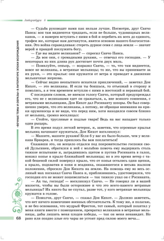 «ВЕЧНЫЕТЕМЫИОБРАЗЫ»ВЛИТЕРАТУРЕЭПОХИВОЗРОЖДЕНИЯ
Литература 8
68
— Судьба руководит нами как нельзя лучше. Посмотри, друг Санчо
Панса: вон там виднеются тридцать, если не больше, чудовищных вели-
канов, — я намерен вступить с ними в бой и перебить их всех до единого,
трофеи же, которые нам достанутся, явятся основою нашего благосостоя-
ния. Это война справедливая: стереть дурное семя с лица земли — значит
верой и правдой послужить богу.
— Где вы видите великанов? — спросил Санчо Панса.
— Да вон они, с громадными руками, — отвечал его господин. — У
некоторых из них длина рук достигает почти двух миль.
— Помилуйте, сеньор, — возразил Санчо, — то, что там виднеется,
вовсе не великаны, а ветряные мельницы; то же, что вы принимаете за
их руки, — это крылья: они кружатся от ветра и приводят в движение
мельничные жернова.
— Сейчас видно неопытного искателя приключений, — заметил Дон
Кихот, — это великаны. И если ты боишься, то отъезжай в сторону и
помолись, а я тем временем вступлю с ними в жестокий и неравный бой.
С последним словом, не внемля голосу Санчо, который предупреждал
его, что не с великанами едет он сражаться, а, вне всякого сомнения, с
ветряными мельницами, Дон Кихот дал Росинанту шпоры. Он был совер-
шенно уверен, что это великаны, а потому, не обращая внимания на кри-
ки оруженосца и не видя, что перед ним, хотя находился совсем близко
от мельниц, громко восклицал:
— Стойте, трусливые и подлые твари! Ведь на вас нападает только
один рыцарь.
В это время подул легкий ветерок, и, заметив, что огромные крылья
мельниц начинают кружиться, Дон Кихот воскликнул:
— Машите, машите руками! Если б у вас их было больше, чем у вели-
кана Бриарея, и тогда пришлось бы вам поплатиться!
Сказавши это, он всецело отдался под покровительство госпожи сво-
ей Дульсинеи, обратился к ней с мольбою помочь ему выдержать столь
тяжкое испытание и, заградившись щитом и пустив Росинанта в галоп,
вонзил копье в крыло ближайшей мельницы; но в это время ветер с та-
кой бешеной силой повернул крыло, что от копья остались одни щепки,
а крыло, подхватив и коня и всадника, оказавшегося в весьма жалком
положении, сбросило Дон Кихота на землю. На помощь ему во весь ос-
линый мах поскакал Санчо Панса и, приблизившись, удостоверился, что
господин его не может пошевелиться — так тяжело упал он с Росинанта.
— Ах ты, господи! — воскликнул Санчо. — Не говорил ли я вашей
милости, чтобы вы были осторожнее и что это всего-навсего ветряные
мельницы? Их никто бы не спутал, разве тот, у кого ветряные мельницы
кружатся в голове.
— Помолчи, друг Санчо, — сказал Дон Кихот. — Должно заметить,
что нет ничего изменчивее военных обстоятельств. К тому же, я полагаю,
и не без основания, что мудрый Фрестон, тот самый, который похитил у
меня книги вместе с помещением, превратил великанов в ветряные мель-
ницы, дабы лишить меня плодов победы, — так он меня ненавидит. Но
рано или поздно злые его чары не устоят пред силою моего меча...
 