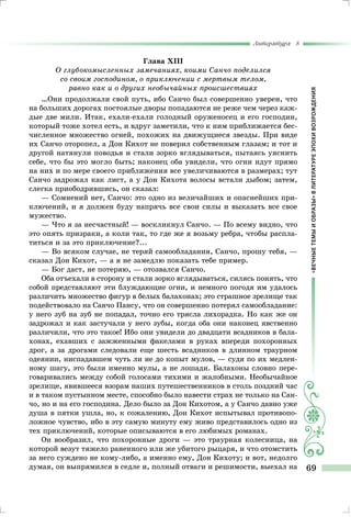 «ВЕЧНЫЕТЕМЫИОБРАЗЫ»ВЛИТЕРАТУРЕЭПОХИВОЗРОЖДЕНИЯ
Литература 8
69
Глава XІІІ
О глубокомысленных замечаниях, коими Санчо поделился
со своим господином, о приключении с мертвым телом,
равно как и о других необычайных происшествиях
…Они продолжали свой путь, ибо Санчо был совершенно уверен, что
на больших дорогах постоялые дворы попадаются не реже чем через каж-
дые две мили. Итак, ехали-ехали голодный оруженосец и его господин,
который тоже хотел есть, и вдруг заметили, что к ним приближается бес-
численное множество огней, похожих на движущиеся звезды. При виде
их Санчо оторопел, а Дон Кихот не поверил собственным глазам; и тот и
другой натянули поводья и стали зорко вглядываться, пытаясь уяснить
себе, что бы это могло быть; наконец оба увидели, что огни идут прямо
на них и по мере своего приближения все увеличиваются в размерах; тут
Санчо задрожал как лист, а у Дон Кихота волосы встали дыбом; затем,
слегка приободрившись, он сказал:
— Сомнений нет, Санчо: это одно из величайших и опаснейших при-
ключений, и я должен буду напрячь все свои силы и выказать все свое
мужество.
— Что я за несчастный! — воскликнул Санчо. — По всему видно, что
это опять призраки, а коли так, то где же я возьму ребра, чтобы распла-
титься и за это приключение?...
— Во всяком случае, не теряй самообладания, Санчо, прошу тебя, —
сказал Дон Кихот, — а я не замедлю показать тебе пример.
— Бог даст, не потеряю, — отозвался Санчо.
Оба отъехали в сторону и стали зорко вглядываться, силясь понять, что
собой представляют эти блуждающие огни, и немного погодя им удалось
различить множество фигур в белых балахонах; это страшное зрелище так
подействовало на Санчо Пансу, что он совершенно потерял самообладание:
у него зуб на зуб не попадал, точно его трясла лихорадка. Но как же он
задрожал и как застучали у него зубы, когда оба они наконец явственно
различили, что это такое! Ибо они увидели до двадцати всадников в бала-
хонах, ехавших с зажженными факелами в руках впереди похоронных
дрог, а за дрогами следовали еще шесть всадников в длинном траурном
одеянии, ниспадавшем чуть ли не до копыт мулов, — судя по их медлен-
ному шагу, это были именно мулы, а не лошади. Балахоны словно пере-
говаривались между собой голосами тихими и жалобными. Необычайное
зрелище, явившееся взорам наших путешественников в столь поздний час
и в таком пустынном месте, способно было навести страх не только на Сан-
чо, но и на его господина. Дело было за Дон Кихотом, а у Санчо давно уже
душа в пятки ушла, но, к сожалению, Дон Кихот испытывал противопо-
ложное чувство, ибо в эту самую минуту ему живо представилось одно из
тех приключений, которые описываются в его любимых романах.
Он вообразил, что похоронные дроги — это траурная колесница, на
которой везут тяжело раненного или же убитого рыцаря, и что отомстить
за него суждено не кому-либо, а именно ему, Дон Кихоту; и вот, недолго
думая, он выпрямился в седле и, полный отваги и решимости, выехал на
 