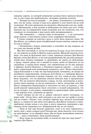 «ВЕЧНЫЕТЕМЫИОБРАЗЫ»ВЛИТЕРАТУРЕЭПОХИВОЗРОЖДЕНИЯ
Литература 8
70
середину дороги, по которой неминуемо должны были проехать балахо-
ны, и, как скоро они приблизились, заговорил громким голосом:
— Рыцари вы или не рыцари, — все равно, остановитесь и доложите
мне, кто вы такие, откуда и куда путь держите и кого везете вы на этой
колеснице. По всем признакам вы являетесь обидчиками или же, наобо-
рот, обиженными, и мне должно и необходимо это знать для того, чтобы
наказать вас за совершенное вами злодеяние или же отомстить тем, кто
совершил по отношению к вам какую-либо несправедливость.
— Мы торопимся, — отвечал один из балахонов, — а до постоялого
двора далеко, и нам недосуг давать столь подробные объяснения.
С этими словами он хлестнул мула и хотел было проехать мимо. Но
Дон Кихот, до глубины души оскорбленный таким ответом, схватил мула
за узду и сказал:
— Остановитесь, будьте повежливее и отвечайте на мои вопросы, не
то я всех вас вызову на бой.
Мул был пугливый, и, когда его схватили за узду, он до того испугал-
ся, что взвился на дыбы и сбросил седока наземь. Шедший пешком слуга,
видя, что один из балахонов упал с коня, принялся осыпать Дон Кихота
бранью; тогда Дон Кихот, и так уже раздраженный, без дальних размыш-
лений взял копьецо наперевес и, ринувшись на одного из облаченных
в траур, тяжело ранил его и вышиб из седла; затем он бросился на его
спутников, и нужно было видеть, как стремительно он на них нападал
и обращал вспять! Казалось, у Росинанта выросли крылья — столь рез-
вый и горделивый скок неожиданно появился у него. Люди в балахонах,
народ боязливый и к тому же еще безоружный, мгновенно, не оказав ни
малейшего сопротивления, покинули поле битвы и с горящими факела-
ми в руках помчались в разные стороны, так что, глядя на них, можно
было подумать, что это ряженые затеяли веселую игру в праздничную
ночь. Что же касается облаченных в траур, то они, запутавшись в долго-
полом своем одеянии, не могли сдвинуться с места, вследствие чего Дон
Кихот совершенно безнаказанно и отколотил их всех до единого, и они
волей-неволей принуждены были отступить в полной уверенности, что
это не человек, а сам дьявол, явившийся из преисподней, дабы похитить
у них мертвое тело, лежавшее на дрогах.
Санчо смотрел на все это и, дивясь смелости своего господина, го-
ворил себе: «Стало быть, мой господин и на деле так же храбр и силен,
как на словах». Рядом с тем, которого сбросил мул, валялся пылающий
факел, и, увидев его при свете этого факела, Дон Кихот подъехал к нему,
приблизил острие копья к его лицу и велел сдаваться, пригрозив в про-
тивном случае умертвить его. Поверженный ему на это сказал:
— Куда ж мне еще больше сдаваться, коли я не могу сдвинуться с
места: ведь у меня сломана нога! Умоляю вас, ваша милость: если только
вы христианин, то не убивайте меня, ибо это будет величайшее святотат-
ство, — ведь я лиценциат, меня рукоположили.
— Коль скоро вы духовная особа, то какой же черт вас сюда занес? —
спросил Дон Кихот.
 