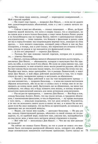 «ВЕЧНЫЕТЕМЫИОБРАЗЫ»ВЛИТЕРАТУРЕЭПОХИВОЗРОЖДЕНИЯ
Литература 8
71
— Что меня сюда занесло, сеньор? — переспросил поверженный. —
Мой горький жребий.
— Он станет еще горше, — возразил Дон Кихот, — если вы не дадите
мне удовлетворительных объяснений, коих я у вас с самого начала по-
требовал.
— Сейчас я вам все объясню, — сказал лиценциат. — Итак, да будет
известно вашей милости, что хотя я сперва сказал, что я лиценциат, но
на самом деле я всего только бакалавр, а зовут меня Алонсо Лопес; родом
я из Алькобендаса; еду из города Баэсы, вместе с одиннадцатью священ-
нослужителями — теми самыми, что бежали с факелами в руках; едем
же мы в город Сеговию: мы сопровождаем мертвое тело, лежащее на этих
дрогах, — тело некоего кавальеро, который умер в Баэсе и там же был
похоронен, а теперь, как я уже сказал, мы перевозим его останки в Сего-
вию, откуда он родом и где находится его фамильный склеп.
— А кто его умертвил? — спросил Дон Кихот.
— Господь бог при помощи гнилой горячки, которая его и докона-
ла, — отвечал бакалавр.
— Значит, господь избавил меня от обязанности мстить за его смерть, —
заключил Дон Кихот, — обязанности, которую я вынужден был бы при-
нять на себя, в случае если б его убили. Но коли он умер именно так, как
вы рассказываете, то мне остается лишь молча развести руками, ибо если
бы мне самому была послана такая смерть, то я поступил бы точно так же.
Надобно вам знать, ваше преподобие, что я рыцарь Ламанчский, а зовут
меня Дон Кихот, и мой образ действий заключается в том, что я стран-
ствую по свету, выпрямляя кривду и заступаясь за обиженных.
— Какой у вас образ действий и как вы там выпрямляете кривду —
это мне неизвестно, — возразил бакалавр, — а меня вы самым настоящим
образом искалечили, ибо из-за вас я сломал ногу и теперь мне ее не вы-
прямить до конца моих дней. Заступаясь же за обиженных, вы меня так
изобидели, что обиду эту я буду помнить всю жизнь, и потому встреча с
искателем приключений явилась для меня истинным злоключением.
— Раз на раз не приходится, — заметил Дон Кихот. — Вся беда в том,
сеньор бакалавр Алонсо Лопес, что вы ехали ночью, в траурном облаче-
нии, с зажженными факелами, и что-то бормотали, — ну прямо выходцы
с того света, — невольно подумаешь, что тут дело нечисто. Разумеется,
я не мог не исполнить своего долга и напал на вас, и я напал бы на вас,
даже если бы знал наверное, что вы бесы из преисподней, за каковых я и
принимал вас до последней минуты.
— Видно, уж такая моя судьба, — рассудил бакалавр. — Но раз уж
вы, сеньор странствующий рыцарь, обошлись со мной отнюдь не по-ры-
царски, то, по крайней мере, помогите мне, умоляю вас, выкарабкаться
из-под мула: ведь у меня нога застряла между стременем и седлом.
— Вот тебе на! — воскликнул Дон Кихот. — Что же вы мне раньше
не сказали?
Он сейчас же позвал Санчо Пансу, но тот и ухом не повел: его вни-
мание было поглощено разгрузкой обозного мула, которого эти добрые
люди основательно навьючили съестными припасами. Санчо сделал из
 