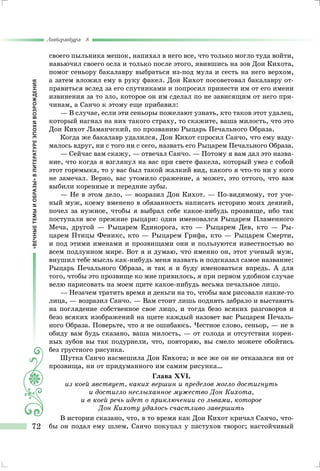 «ВЕЧНЫЕТЕМЫИОБРАЗЫ»ВЛИТЕРАТУРЕЭПОХИВОЗРОЖДЕНИЯ
Литература 8
72
своего пыльника мешок, напихал в него все, что только могло туда войти,
навьючил своего осла и только после этого, явившись на зов Дон Кихота,
помог сеньору бакалавру выбраться из-под мула и сесть на него верхом,
а затем вложил ему в руку факел. Дон Кихот посоветовал бакалавру от-
правиться вслед за его спутниками и попросил принести им от его имени
извинения за то зло, которое он им сделал по не зависящим от него при-
чинам, а Санчо к этому еще прибавил:
— В случае, если эти сеньоры пожелают узнать, кто таков этот удалец,
который нагнал на них такого страху, то скажите, ваша милость, что это
Дон Кихот Ламанчский, по прозванию Рыцарь Печального Образа.
Когда же бакалавр удалился, Дон Кихот спросил Санчо, что ему взду-
малось вдруг, ни с того ни с сего, назвать его Рыцарем Печального Образа.
— Сейчас вам скажу, — отвечал Санчо. — Потому я вам дал это назва-
ние, что когда я взглянул на вас при свете факела, который увез с собой
этот горемыка, то у вас был такой жалкий вид, какого я что-то ни у кого
не замечал. Верно, вас утомило сражение, а может, это оттого, что вам
выбили коренные и передние зубы.
— Не в этом дело, — возразил Дон Кихот. — По-видимому, тот уче-
ный муж, коему вменено в обязанность написать историю моих деяний,
почел за нужное, чтобы я выбрал себе какое-нибудь прозвище, ибо так
поступали все прежние рыцари: один именовался Рыцарем Пламенного
Меча, другой — Рыцарем Единорога, кто — Рыцарем Дев, кто — Ры-
царем Птицы Феникс, кто — Рыцарем Грифа, кто — Рыцарем Смерти,
и под этими именами и прозвищами они и пользуются известностью во
всем подлунном мире. Вот я и думаю, что именно он, этот ученый муж,
внушил тебе мысль как-нибудь меня назвать и подсказал самое название:
Рыцарь Печального Образа, и так я и буду именоваться впредь. А для
того, чтобы это прозвище ко мне привилось, я при первом удобном случае
велю нарисовать на моем щите какое-нибудь весьма печальное лицо.
— Незачем тратить время и деньги на то, чтобы вам рисовали какие-то
лица, — возразил Санчо. — Вам стоит лишь поднять забрало и выставить
на поглядение собственное свое лицо, и тогда безо всяких разговоров и
безо всяких изображений на щите каждый назовет вас Рыцарем Печаль-
ного Образа. Поверьте, что я не ошибаюсь. Честное слово, сеньор, — не в
обиду вам будь сказано, ваша милость, — от голода и отсутствия корен-
ных зубов вы так подурнели, что, повторяю, вы смело можете обойтись
без грустного рисунка.
Шутка Санчо насмешила Дон Кихота; и все же он не отказался ни от
прозвища, ни от придуманного им самим рисунка…
Глава XVI,
из коей явствует, каких вершин и пределов могло достигнуть
и достигло неслыханное мужество Дон Кихота,
и в коей речь идет о приключении со львами, которое
Дон Кихоту удалось счастливо завершить
В истории сказано, что, в то время как Дон Кихот кричал Санчо, что-
бы он подал ему шлем, Санчо покупал у пастухов творог; настойчивый
 