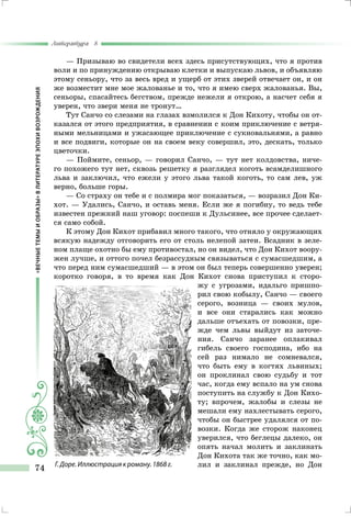 «ВЕЧНЫЕТЕМЫИОБРАЗЫ»ВЛИТЕРАТУРЕЭПОХИВОЗРОЖДЕНИЯ
Литература 8
74
— Призываю во свидетели всех здесь присутствующих, что я против
воли и по принуждению открываю клетки и выпускаю львов, и объявляю
этому сеньору, что за весь вред и ущерб от этих зверей отвечает он, и он
же возместит мне мое жалованье и то, что я имею сверх жалованья. Вы,
сеньоры, спасайтесь бегством, прежде нежели я открою, а насчет себя я
уверен, что звери меня не тронут…
Тут Санчо со слезами на глазах взмолился к Дон Кихоту, чтобы он от-
казался от этого предприятия, в сравнении с коим приключение с ветря-
ными мельницами и ужасающее приключение с сукновальнями, а равно
и все подвиги, которые он на своем веку совершил, это, дескать, только
цветочки.
— Поймите, сеньор, — говорил Санчо, — тут нет колдовства, ниче-
го похожего тут нет, сквозь решетку я разглядел коготь всамделишного
льва и заключил, что ежели у этого льва такой коготь, то сам лев, уж
верно, больше горы.
— Со страху он тебе и с полмира мог показаться, — возразил Дон Ки-
хот. — Удались, Санчо, и оставь меня. Если же я погибну, то ведь тебе
известен прежний наш уговор: поспеши к Дульсинее, все прочее сделает-
ся само собой.
К этому Дон Кихот прибавил много такого, что отняло у окружающих
всякую надежду отговорить его от столь нелепой затеи. Всадник в зеле-
ном плаще охотно бы ему противостал, но он видел, что Дон Кихот воору-
жен лучше, и оттого почел безрассудным связываться с сумасшедшим, а
что перед ним сумасшедший — в этом он был теперь совершенно уверен;
коротко говоря, в то время как Дон Кихот снова приступил к сторо-
жу с угрозами, идальго пришпо-
рил свою кобылу, Санчо — своего
серого, возница — своих мулов,
и все они старались как можно
дальше отъехать от повозки, пре-
жде чем львы выйдут из заточе-
ния. Санчо заранее оплакивал
гибель своего господина, ибо на
сей раз нимало не сомневался,
что быть ему в когтях львиных;
он проклинал свою судьбу и тот
час, когда ему вспало на ум снова
поступить на службу к Дон Кихо-
ту; впрочем, жалобы и слезы не
мешали ему нахлестывать серого,
чтобы он быстрее удалялся от по-
возки. Когда же сторож наконец
уверился, что беглецы далеко, он
опять начал молить и заклинать
Дон Кихота так же точно, как мо-
лил и заклинал прежде, но ДонГ. Доре. Иллюстрация к роману. 1868 г.
 