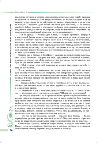 «ВЕЧНЫЕТЕМЫИОБРАЗЫ»ВЛИТЕРАТУРЕЭПОХИВОЗРОЖДЕНИЯ
Литература 8
76
храбрости лучшего и желать невозможно, испытывать же судьбу дважды
не годится. В клетке у льва дверца отворена: он волен выходить или не
выходить, но ежели он до сей поры не вышел, стало быть, и до вечера
не выйдет. Твердость духа вашей милости уже доказана, — от самого
храброго бойца, сколько я понимаю, требуется лишь вызвать недруга на
поединок и ожидать его на поле брани, если же неприятель не явился, то
позор на нем, а победный венок достается ожидавшему.
— И то правда, — молвил Дон Кихот, — закрой, приятель, дверцу и
в наилучшей форме засвидетельствуй все, что здесь на твоих глазах про-
изошло, а именно: как ты открыл льву, как я его ждал, а он не вышел,
как я его снова стал ждать, а он опять не вышел и снова улегся. Мой долг
исполнен, прочь колдовские чары, и да поможет господь разуму, истине
и истинному рыцарству, ты же закрой, повторяю, клетку, а я тем време-
нем знаками подзову бежавших и отсутствовавших, дабы они услышали
из твоих уст о моем подвиге.
Сторож так и сделал, а Дон Кихот, нацепив на острие копья платок…
стал звать беглецов, которые все еще, предводительствуемые идальго,
мчались и поминутно оборачивались; как же скоро Санчо увидел, что
Дон Кихот машет белым платком, то сказал:
— Убейте меня, если мой господин не одолел этих диких зверей, —
ведь он нас кличет.
Все остановились и уверились, что делает знаки не кто иной, как сам
Дон Кихот; это их несколько ободрило, они осторожно двинулись обрат-
но, и вскоре до них уже явственно донеслись крики Дон Кихота, который
их звал. В конце концов они приблизились к повозке, и тогда Дон Кихот
сказал вознице:
— Запрягай, братец, своих мулов и трогайся в путь, а ты, Санчо, вы-
дай ему два золотых, один — для него, другой — для сторожа, за то, что
я у них отнял время.
— Выдать-то я им с великим удовольствием выдам, — сказал Сан-
чо, — но, однако же, что сталось со львами? Живы они или мертвы?
Тут сторож обстоятельно и с расстановкою принялся рассказывать об
исходе схватки, преувеличивая, как мог и умел, доблесть Дон Кихота,
при одном виде которого лев якобы струхнул и не пожелал и не посмел
выйти из клетки, хотя дверца долгое время оставалась открытою; и толь-
ко после того как он, сторож, сказал этому кавальеро, что дразнить льва
и силком гнать из клетки значит испытывать долготерпение божие, а
кавальеро, дескать, именно добивался, чтобы льва раздразнили, он нео-
хотно и скрепя сердце позволил запереть клетку.
— Что ты на это скажешь, Санчо? — спросил Дон Кихот. — Какое
чародейство устоит против истинной отваги? Чародеи вольны обрекать
меня на неудачи, но сломить мое упорство и мужество они не властны.
Санчо выдал деньги, возница запряг мулов, а сторож поцеловал Дон
Кихоту руки за оказанное благодеяние и обещал рассказать о славном
этом подвиге самому королю, когда приедет в столицу.
 