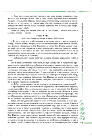 «ВЕЧНЫЕТЕМЫИОБРАЗЫ»ВЛИТЕРАТУРЕЭПОХИВОЗРОЖДЕНИЯ
Литература 8
77
— Буде же его величество спросит, кто этот подвиг совершил, ска-
жите — что Рыцарь Львов, ибо я хочу, чтобы прежнее мое прозвание,
Рыцарь Печального Образа, изменили, переменили, заменили и смени-
ли на это, и тут я следую старинному обычаю странствующих рыцарей,
которые меняли имена, когда им этого хотелось или же когда это напра-
шивалось само собой.
Повозка двинулась своею дорогою, а Дон Кихот, Санчо и всадник в
зеленом плаще — своею.
Глава XVIII,
повествующая о многих великих событиях
…До того, как все приблизились к летнему дворцу, иначе говоря к
замку, герцог поехал вперед и отдал распоряжение всем своим слугам,
как должно обходиться с Дон Кихотом, и когда Дон Кихот вместе с гер-
цогиней подъехал к воротам замка, то навстречу вышли два не то лакея,
не то конюха в длинных, до пят, так называемых утренних платьях из
великолепного алого атласа, и не успел он оглянуться, как они уже под-
хватили его на руки и сказали:
— Соблаговолите, ваше величие, помочь сеньоре герцогине сойти с
коня.
Дон Кихот хотел было ей помочь, но тут между ним и герцогиней про-
изошел длительный обмен любезностями; герцогиня, однако ж, настояла
на своем и изъявила твердое желание сойти и спуститься с коня только
с помощью герцога, ибо она-де чувствует, что недостойна утруждать по-
напрасну столь великого рыцаря. В конце концов приблизился герцог и
помог ей спешиться; когда же все вошли в обширный внутренний двор,
две прелестные девушки набросили Дон Кихоту на плечи великолепную
алую мантию, и в тот же миг во всех галереях появились слуги и служан-
ки и начали громко восклицать:
— Добро пожаловать, краса и гордость странствующего рыцарства!
И при этом все они или почти все опрыскивали из флаконов герцога,
герцогиню и Дон Кихота душистою жидкостью, что привело Дон Кихота
в крайнее изумление. И тут он впервые окончательно убедился и пове-
рил, что он не мнимый, а самый настоящий странствующий рыцарь, ибо
все обходились с ним так же точно, как обходились с подобными рыцаря-
ми во времена протекшие, о чем ему было известно из романов.
Затем ему предложили подняться по лестнице и провели в залу, уве-
шанную драгоценною парчою и златоткаными коврами; шесть девушек
сняли с него доспехи и стали прислуживать ему, как пажи, — все они
были научены и предуведомлены герцогом и герцогинею, что им нужно
делать и как должно обходиться с Дон Кихотом, чтобы он вообразил и
удостоверился, что его принимают за странствующего рыцаря. Когда с
Дон Кихота сняли доспехи, он, тощий, высокий, долговязый, с такими
впалыми щеками, что казалось, будто они целуют одна другую изнутри,
остался в узких шароварах и в камзоле из верблюжьей шерсти, и вид у
него был такой, что если бы девушки не делали над собой усилие, чтобы
 
