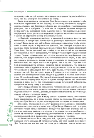 «ВЕЧНЫЕТЕМЫИОБРАЗЫ»ВЛИТЕРАТУРЕЭПОХИВОЗРОЖДЕНИЯ
Литература 8
78
не прыснуть (а на сей предмет они получили от своих господ особый на-
каз), они бы, уж верно, покатились со смеху.
Затем прислужницы попросили Дон Кихота раздеться донага, чтобы
они могли переменить на нем сорочку, но он этому решительно воспроти-
вился, объявив, что благопристойность так же подобает странствующим
рыцарям, как и храбрость. Со всем тем он попросил передать чистую со-
рочку Санчо и, запершись с ним в другом покое, где находилось роскош-
но убранное ложе, разделся и переменил сорочку; оставшись же наедине
с Санчо, он обратился к нему с такими словами:
— Отвечай, новорожденный шут и исконный дурачина: как ты смел
бесчестить и оскорблять почтенную и достойную всяческого уважения
дуэнью? Разве ты не мог найти более подходящего времени, чтобы вспом-
нить о своем сером, и неужели ты думаешь, что сеньоры, которые ока-
зали нам столь пышный прием, не позаботились бы о наших животных?
Ради бога, Санчо, совладай ты с собою и не выставляй на погляденье
своей пряжи, а то все догадаются, что ты сработан из грубой деревенской
ткани. Помни, греховодник, что господа пользуются тем большим ува-
жением, чем добропорядочнее и благовоспитаннее их слуги, и что одно
из главных достоинств, коими принц отличается от остальных людей,
состоит в том, что слуги его так же хороши, как и он сам. Горе мне с то-
бой, никудышный ты человек, неужели ты не понимаешь, что если все
признают тебя за грубого мужика и придурковатого шута, то подумают,
что я жулик и обманщик? Нет, нет, друг Санчо, остерегайся подобных
неприятностей. Кто не знает меры в болтовне и острословии, тот при
первом же неосторожном шаге впадет и ударится в жалкое скомороше-
ство. Обуздай свой язык. Обдумывай и взвешивай каждое слово, прежде
нежели оно изойдет у тебя из уст, и прими в соображение, что мы попали
наконец в такое место, где с помощью господа бога и моей доблести мы
приумножим нашу славу и достояние.
Санчо твердо обещал во исполнение господской воли зашить себе рот
и скорее откусить язык, нежели произнести хотя одно неуместное и не-
обдуманное слово; можно, дескать, не беспокоиться: никто по его поведе-
нию не поймет, что они за люди.
Герцог предложил Дон Кихоту занять почетное место, тот сначала
было отнекивался, но в конце концов сдался на уговоры. Духовник сел
напротив Дон Кихота, герцог же и герцогиня — справа и слева от него.
Духовник, слышавший весь этот разговор про великанов, душегубов
и колдовство, догадался, что это и есть Дон Кихот Ламанчский, которого
историю герцог читал постоянно, между тем духовник порицал его за
это многократно и уверял, что глупо с его стороны читать подобные глу-
пости. И вот теперь, совершенно удостоверившись в правильности своих
предположений, он в превеликом гневе заговорил с герцогом:
— Ваша светлость! Вам, государь мой, придется давать ответ богу за
выходки этого молодца. Я склонен думать, что этот самый Дон Кихот,
Дон Остолоп или как его там, не столь уж слабоумен, каким ваша свет-
 