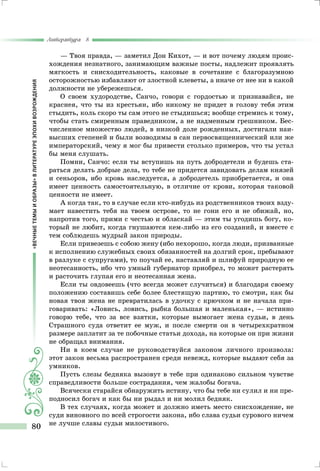 «ВЕЧНЫЕТЕМЫИОБРАЗЫ»ВЛИТЕРАТУРЕЭПОХИВОЗРОЖДЕНИЯ
Литература 8
80
— Твоя правда, — заметил Дон Кихот, — и вот почему людям проис-
хождения незнатного, занимающим важные посты, надлежит проявлять
мягкость и снисходительность, каковые в сочетание с благоразумною
осторожностью избавляют от злостной клеветы, а иначе от нее ни в какой
должности не убережешься.
О своем худородстве, Санчо, говори с гордостью и признавайся, не
краснея, что ты из крестьян, ибо никому не придет в голову тебя этим
стыдить, коль скоро ты сам этого не стыдишься; вообще стремись к тому,
чтобы стать смиренным праведником, а не надменным грешником. Бес-
численное множество людей, в низкой доле рожденных, достигали наи-
высших степеней и были возводимы в сан первосвященнический или же
императорский, чему я мог бы привести столько примеров, что ты устал
бы меня слушать.
Помни, Санчо: если ты вступишь на путь добродетели и будешь ста-
раться делать добрые дела, то тебе не придется завидовать делам князей
и сеньоров, ибо кровь наследуется, а добродетель приобретается, и она
имеет ценность самостоятельную, в отличие от крови, которая таковой
ценности не имеет.
А когда так, то в случае если кто-нибудь из родственников твоих взду-
мает навестить тебя на твоем острове, то не гони его и не обижай, но,
напротив того, прими с честью и обласкай — этим ты угодишь богу, ко-
торый не любит, когда гнушаются кем-либо из его созданий, и вместе с
тем соблюдешь мудрый закон природы.
Если привезешь с собою жену (ибо нехорошо, когда люди, призванные
к исполнению служебных своих обязанностей на долгий срок, пребывают
в разлуке с супругами), то поучай ее, наставляй и шлифуй природную ее
неотесанность, ибо что умный губернатор приобрел, то может растерять
и расточить глупая его и неотесанная жена.
Если ты овдовеешь (что всегда может случиться) и благодаря своему
положению составишь себе более блестящую партию, то смотри, как бы
новая твоя жена не превратилась в удочку с крючком и не начала при-
говаривать: «Ловись, ловись, рыбка большая и маленькая», — истинно
говорю тебе, что за все взятки, которые вымогает жена судьи, в день
Страшного суда ответит ее муж, и после смерти он в четырехкратном
размере заплатит за те побочные статьи дохода, на которые он при жизни
не обращал внимания.
Ни в коем случае не руководствуйся законом личного произвола:
этот закон весьма распространен среди невежд, которые выдают себя за
умников.
Пусть слезы бедняка вызовут в тебе при одинаково сильном чувстве
справедливости больше сострадания, чем жалобы богача.
Всячески старайся обнаружить истину, что бы тебе ни сулил и ни пре-
подносил богач и как бы ни рыдал и ни молил бедняк.
В тех случаях, когда может и должно иметь место снисхождение, не
суди виновного по всей строгости закона, ибо слава судьи сурового ничем
не лучше славы судьи милостивого.
 