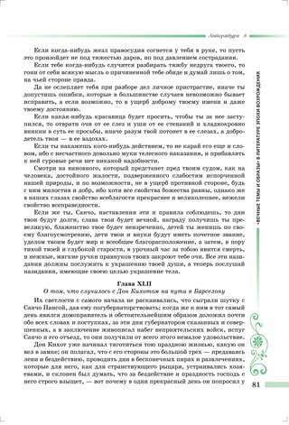 «ВЕЧНЫЕТЕМЫИОБРАЗЫ»ВЛИТЕРАТУРЕЭПОХИВОЗРОЖДЕНИЯ
Литература 8
81
Если когда-нибудь жезл правосудия согнется у тебя в руке, то пусть
это произойдет не под тяжестью даров, но под давлением сострадания.
Если тебе когда-нибудь случится разбирать тяжбу недруга твоего, то
гони от себя всякую мысль о причиненной тебе обиде и думай лишь о том,
на чьей стороне правда.
Да не ослепляет тебя при разборе дел личное пристрастие, иначе ты
допустишь ошибки, которые в большинстве случаев невозможно бывает
исправить, а если возможно, то в ущерб доброму твоему имени и даже
твоему достоянию.
Если какая-нибудь красавица будет просить, чтобы ты за нее засту-
пился, то отврати очи от ее слез и уши от ее стенаний и хладнокровно
вникни в суть ее просьбы, иначе разум твой потонет в ее слезах, а добро-
детель твоя — в ее вздохах.
Если ты накажешь кого-нибудь действием, то не карай его еще и сло-
вом, ибо с несчастного довольно муки телесного наказания, и прибавлять
к ней суровые речи нет никакой надобности.
Смотри на виновного, который предстанет пред твоим судом, как на
человека, достойного жалости, подверженного слабостям испорченной
нашей природы, и по возможности, не в ущерб противной стороне, будь
с ним милостив и добр, ибо хотя все свойства божества равны, однако же
в наших глазах свойство всеблагости прекраснее и великолепнее, нежели
свойство всеправедности.
Если же ты, Санчо, наставления эти и правила соблюдешь, то дни
твои будут долги, слава твоя будет вечной, награду получишь ты пре-
великую, блаженство твое будет неизреченно, детей ты женишь по сво-
ему благоусмотрению, дети твои и внуки будут иметь почетное звание,
уделом твоим будет мир и всеобщее благорасположение, а затем, в пору
тихой твоей и глубокой старости, в урочный час за тобою явится смерть,
и нежные, мягкие ручки правнуков твоих закроют тебе очи. Все эти нази-
дания должны послужить к украшению твоей души, а теперь послушай
назидания, имеющие своею целью украшение тела.
Глава XLII
О том, что случилось с Дон Кихотом на пути в Барселону
Их светлости с самого начала не раскаивались, что сыграли шутку с
Санчо Пансой, дав ему погубернаторствовать; когда же к ним в тот самый
день явился домоправитель и обстоятельнейшим образом доложил почти
обо всех словах и поступках, за эти дни губернатором сказанных и совер-
шенных, а в заключение живописал набег неприятельских войск, испуг
Санчо и его отъезд, то они получили от всего этого немалое удовольствие.
Дон Кихот уже начинал тяготиться тою праздною жизнью, какую он
вел в замке; он полагал, что с его стороны это большой грех — предаваясь
лени и бездействию, проводить дни в бесконечных пирах и развлечениях,
которые для него, как для странствующего рыцаря, устраивались хозя-
евами, и склонен был думать, что за бездействие и праздность господь с
него строго взыщет, — вот почему в один прекрасный день он попросил у
 