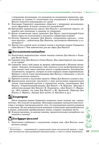 «ВЕЧНЫЕТЕМЫИОБРАЗЫ»ВЛИТЕРАТУРЕЭПОХИВОЗРОЖДЕНИЯ
Литература 8
83
с ветряными мельницами, его нападение на похоронную процессию, при-
ключение со львами.) С сочувствием или осуждением к поступкам Дон
Кихота относятся окружающие его люди?
9.	 Благодаря Сервантесу выражение «бороться с ветряными мельницами»
стало афоризмом. В каких случаях его употребляют?
10.	Прочитайте выразительно диалог Дон Кихота с духовником герцога, пе-
редайте свое отношение к каждому из говорящих.
11.	Какие человеческие черты проявляет Дон Кихот, напутствующий Санчо
Пансу перед его вступлением в должность губернатора острова?
12.	Почему Сервантес называет Дон Кихота «хитроумным идальго», «слав-
ным идальго», «доблестным Дон Кихотом, заступником обиженных и уг-
нетенных»?
13. Какой след в вашей душе оставило чтение и изучение романа Сервантеса
«Дон Кихот»? Чем замечателен для вас образ Дон Кихота?
Для самостоятельной работы
14.	Подготовьте выразительное чтение эпизода схватки Дон Кихота с Рыца-
рем Белой Луны.
15.	Сравните речь Дон Кихота и Санчо Пансы. Как характеризует она каждо-
го из героев?
16.	Сервантес писал свой роман во времена действовавшей в Испании инкви-
зиции1
. Опасаясь столкновения с ней, писатель в уста якобы безумного ры-
царя вложил свои самые заветные мысли о справедливости, благородстве,
человечности, мудрости, которые он хотел передать своим современникам.
	Найдите в тексте такие высказывания Дон Кихота и объясните, в чем их
общечеловеческая ценность.
17. Примите участие в подготовке проекта «Образ Дон Кихота в поэзии и изо-
бразительном искусстве» (включите в свои выступления выразительное
чте­ние стихотворений русских и украинских поэтов, посвященных Дон
Ки­хоту: «Странствующий рыцарь, Дон Кихот!..» В. Брюсова, «Баллада о
до­блестном рыцаре Дон Кихоте» В. Ходасевича, «Дон Кихот» С. Марша-
ка, «Кто говорит, что умер Дон Кихот?..» Ю. Друниной; «Пригоди Дон
Кіхота» І. Франко, «Балада моїх ночей» Л. Костенко и др.).
Для дискуссии
После создания романа Сервантеса появилось такое понятие как «донки-
хотство». Его толкуют по-разному. Некоторые называют донкихотством отсут-
ствие у человека чувства реальности, того, что окружающим кажется наивным
и смешным. Но под донкихотством понимают и нежелание приспосабливаться
в жизни, стремление преобразовывать жизнь, упорное следование мечте.
	 В каком значении, по вашему мнению, предпочтительнее употреблять это
понятие и почему?
Для будущих филологов
1.	 Подготовьте сообщение о «подложном» втором томе «Дон Кихота» неиз-
вестного автора.
1	
	Инквизиция — следственный и карательный орган католической церкви, с край-
ней жестокостью преследовавший инакомыслящих, а часто и совсем невиновных.
 