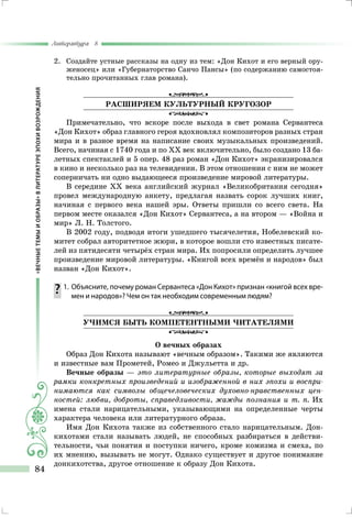 «ВЕЧНЫЕТЕМЫИОБРАЗЫ»ВЛИТЕРАТУРЕЭПОХИВОЗРОЖДЕНИЯ
Литература 8
84
2.	 Создайте устные рассказы на одну из тем: «Дон Кихот и его верный ору-
женосец» или «Губернаторство Санчо Пансы» (по содержанию самостоя-
тельно прочитанных глав романа).
РАСШИРЯЕМ КУЛЬТУРНЫЙ КРУГОЗОР
Примечательно, что вскоре после выхода в свет романа Сервантеса
«Дон Кихот» образ главного героя вдохновлял композиторов разных стран
мира и в разное время на написание своих музыкальных произведений.
Всего, начиная с 1740 года и по ХХ век включительно, было создано 13 ба-
летных спектаклей и 5 опер. 48 раз роман «Дон Кихот» экранизировался
в кино и несколько раз на телевидении. В этом отношении с ним не может
соперничать ни одно выдающееся произведение мировой литературы.
В середине XX века английский журнал «Великобритания сегодня»
провел международную анкету, предлагая назвать сорок лучших книг,
начиная с первого века нашей эры. Ответы пришли со всего света. На
первом месте оказался «Дон Кихот» Сервантеса, а на втором — «Война и
мир» Л. Н. Толстого.
В 2002 году, подводя итоги ушедшего тысячелетия, Нобелевский ко-
митет собрал авторитетное жюри, в которое вошли сто известных писате-
лей из пятидесяти четырёх стран мира. Их попросили определить лучшее
произведение мировой литературы. «Книгой всех времён и народов» был
назван «Дон Кихот».
	1.	 Объясните, почему роман Сервантеса «Дон Кихот» признан «книгой всех вре-
мен и народов»? Чем он так необходим современным людям?
УЧИМСЯ БЫТЬ КОМПЕТЕНТНЫМИ ЧИТАТЕЛЯМИ
О вечных образах
Образ Дон Кихота называют «вечным образом». Такими же являются
и известные вам Прометей, Ромео и Джульетта и др.
Вечные образы — это литературные образы, которые выходят за
рамки конкретных произведений и изображенной в них эпохи и воспри-
нимаются как символы общечеловеческих духовно-нравственных цен-
ностей: любви, доброты, справедливости, жажды познания и т. п. Их
имена стали нарицательными, указывающими на определенные черты
характера человека или литературного образа.
Имя Дон Кихота также из собственного стало нарицательным. Дон-
кихотами стали называть людей, не способных разбираться в действи-
тельности, чьи понятия и поступки ничего, кроме комизма и смеха, по
их мнению, вызывать не могут. Однако существует и другое понимание
донкихотства, другое отношение к образу Дон Кихота.
 
