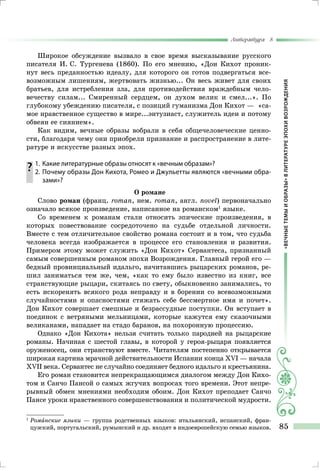 «ВЕЧНЫЕТЕМЫИОБРАЗЫ»ВЛИТЕРАТУРЕЭПОХИВОЗРОЖДЕНИЯ
Литература 8
85
Широкое обсуждение вызвало в свое время высказывание русского
писателя И. С. Тургенева (1860). По его мнению, «Дон Кихот проник-
нут весь преданностью идеалу, для которого он готов подвергаться все-
возможным лишениям, жертвовать жизнью... Он весь живет для своих
братьев, для истребления зла, для противодействия враждебным чело-
вечеству силам... Смиренный сердцем, он духом велик и смел...». По
глубокому убеждению писателя, с позиций гуманизма Дон Кихот — «са-
мое нравственное существо в мире...энтузиаст, служитель идеи и потому
обвеян ее сиянием».
Как видим, вечные образы вобрали в себя общечеловеческие ценно-
сти, благодаря чему они приобрели признание и распространение в лите-
ратуре и искусстве разных эпох.
	1.	 Какие литературные образы относят к «вечным образам»?
	 2.	Почему образы Дон Кихота, Ромео и Джульетты являются «вечными обра-
зами»?
О романе
Слово роман (франц. rотап, нем. rотап, англ. поvеl) первоначально
означало всякое произведение, написанное на романском1
языке.
Со временем к романам стали относить эпические произведения, в
которых повествование сосредоточено на судьбе отдельной личности.
Вместе с тем отличительное свойство романа состоит и в том, что судьба
человека всегда изображается в процессе его становления и развития.
Примером этому может служить «Дон Кихот» Сервантеса, признанный
самым совершенным романом эпохи Возрождения. Главный герой его —
бедный провинциальный идальго, начитавшись рыцарских романов, ре-
шил заниматься тем же, чем, «как то ему было известно из книг, все
странствующие рыцари, скитаясь по свету, обыкновенно занимались, то
есть искоренять всякого рода неправду и в борении со всевозможными
случайностями и опасностями стяжать себе бессмертное имя и почет».
Дон Кихот совершает смешные и безрассудные поступки. Он вступает в
поединок с ветряными мельницами, которые кажутся ему сказочными
великанами, нападает на стадо баранов, на похоронную процессию.
Однако «Дон Кихота» нельзя считать только пародией на рыцарские
романы. Начиная с шестой главы, в которой у героя-рыцаря появляется
оруженосец, они странствуют вместе. Читателям постепенно открывается
широкая картина мрачной действительности Испании конца ХVI — начала
XVII века. Сервантес не случайно соединяет бедного идальго и крестьянина.
Его роман становится непрекращающимся диалогом между Дон Кихо-
том и Санчо Пансой о самых жгучих вопросах того времени. Этот непре-
рывный обмен мнениями необходим обоим. Дон Кихот преподает Санчо
Пансе уроки нравственного совершенствования и политической мудрости.
1	
Романские языки — группа родственных языков: итальянский, испанский, фран-
цузский, португальский, румынский и др. входят в индоевропейскую семью языков.
 