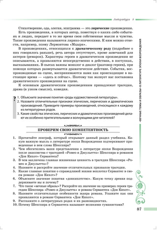 «ВЕЧНЫЕТЕМЫИОБРАЗЫ»ВЛИТЕРАТУРЕЭПОХИВОЗРОЖДЕНИЯ
Литература 8
87
Стихотворение, ода, элегия, эпиграмма — это лирические произведения.
Есть произведения, в которых автор, повествуя о каких-либо событи-
ях и людях, передает в то же время свои собственные мысли и чувства.
Такие произведения называются лирико-эпическими. К ним можно отне-
сти, например, поэму Лермонтова «Мцыри».
В произведениях, относящихся к драматическому роду (подробнее о
них говорилось раньше), речь автора отсутствует, кроме замечаний для
актеров (ремарок). Характеры героев в драматическом произведении не
описываются, а проявляются непосредственно в действии, в поступках,
высказываниях. В пьесах важны монолог и диалог (разговор героев), при
помощи которых развертывается драматическое действие. События, вос-
производимые на сцене, воспринимаются нами как происходящие в на-
стоящее время — «здесь и сейчас». Поэтому так волнует нас постановка
драматического произведения на сцене.
К основным драматическим произведениям принадлежат трагедия,
драма (в узком смысле), комедия.
	1.	 Объясните значение понятия «роды художественной литературы».
	 2.	Назовите отличительные признаки эпических, лирических и драматических
произведений. Приведите примеры произведений, относящихся к каждому
из литературных родов.
	 3.	 Какие свойства эпических, лирических и драматических произведений дела-
ют их особенно притягательными и волнующими для читателей?
Проверим свою компетентность
1.	 Прочитайте эпиграф, который открывает данный раздел учебника. Ка-
кую важную мысль о литературе эпохи Возрождения подчеркивают при-
веденные в нем слова Шекспира?
2.	Чем обогатились ваши представления о литературе эпохи Возрождения
после знакомства с трагедией «Ромео и Джульетта» Шекспира и романом
«Дон Кихот» Сервантеса?
3.	 В чем заключена главная жизненная ценность в трагедии Шекспира «Ро-
мео и Джульетта»?
4.	Назовите и раскройте значение отличительных признаков трагедии.
5.	 Какие главные понятия о справедливой жизни воплотил Сервантес в сво-
ем романе «Дон Кихот»?
6.	 Объясните значение понятия «донкихотство». Какую точку зрения под-
держиваете вы и почему?
7.	Что такое «вечные образы»? Раскройте их значение на примерах героев тра-
гедии Шекспира «Ромео и Джульетта» и романа Сервантеса «Дон Кихот».
8.	Назовите отличительные особенности жанра романа. Укажите как они
проявляются в романе Сервантеса «Дон Кихот».
9.	 Расскажите о литературных родах и их разновидностях.
10.	Почему Шекспира и Сервантеса называют великими гуманистами?
 