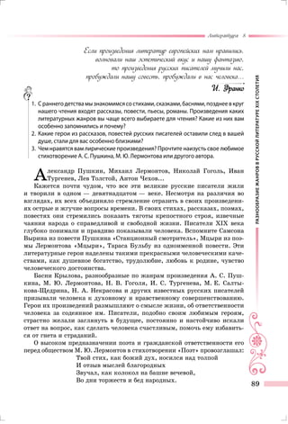 РАЗНООБРАЗИЕЖАНРОВВРУССКОЙЛИТЕРАТУРЕXIXСТОЛЕТИЯ
Литература 8
89
Если произведения литератур европейских нам нравились,
волновали наш эстетический вкус и нашу фантазию,
то произведения русских писателей мучили нас,
пробуждали нашу совесть, пробуждали в нас человека...
И. Франко
	 1.	 Сраннегодетствамызнакомимсясостихами,сказками,баснями,позднеевкруг
нашего чтения входят рассказы, повести, пьесы, романы. Произведения каких
литературных жанров вы чаще всего выбираете для чтения? Какие из них вам
особенно запомнились и почему?
	 2.	Какие герои из рассказов, повестей русских писателей оставили след в вашей
душе, стали для вас особенно близкими?
	 3.	 Чем нравятся вам лирические произведения? Прочтите наизусть свое любимое
стихотворение А. С. Пушкина, М. Ю. Лермонтова или другого автора.
Александр Пушкин, Михаил Лермонтов, Николай Гоголь, Иван
Тургенев, Лев Толстой, Антон Чехов...
Кажется почти чудом, что все эти великие русские писатели жили
и творили в одном — девятнадцатом — веке. Несмотря на различия во
взглядах, их всех объединяло стремление отразить в своих произведени-
ях острые и жгучие вопросы времени. В своих стихах, рассказах, поэмах,
повестях они стремились показать тяготы крепостного строя, извечные
чаяния народа о справедливой и свободной жизни. Писатели XIX века
глубоко понимали и правдиво показывали человека. Вспомните Самсона
Вырина из повести Пушкина «Станционный смотритель», Мцыри из поэ­
мы Лермонтова «Мцыри», Тараса Бульбу из одноименной повести. Эти
литературные герои наделены такими прекрасными человеческими каче-
ствами, как душевное богатство, трудолюбие, любовь к родине, чувство
человеческого достоинства.
Басни Крылова, разнообразные по жанрам произведения А. С. Пуш-
кина, М. Ю. Лермонтова, Н. В. Гоголя, И. С. Тургенева, М. Е. Салты-
кова-Щедрина, Н. А. Некрасова и других известных русских писателей
призывали человека к духовному и нравственному совершенствованию.
Герои их произведений размышляют о смысле жизни, об ответственности
человека за содеянное им. Писатели, подобно своим любимым героям,
страстно желали заглянуть в будущее, постоянно и настойчиво искали
ответ на вопрос, как сделать человека счастливым, помочь ему избавить-
ся от гнета и страданий.
О высоком предназначении поэта и гражданской ответственности его
перед обществом М. Ю. Лермонтов в стихотворении «Поэт» провозглашал:
Твой стих, как божий дух, носился над толпой
И отзыв мыслей благородных
Звучал, как колокол на башне вечевой,
Во дни торжеств и бед народных.
 