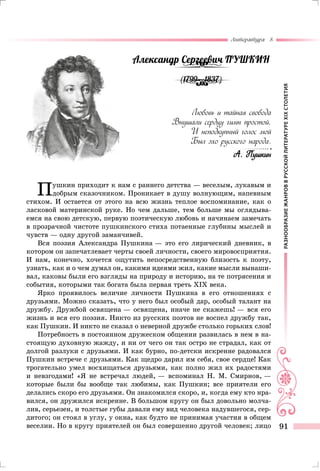 РАЗНООБРАЗИЕЖАНРОВВРУССКОЙЛИТЕРАТУРЕXIXСТОЛЕТИЯ
Литература 8
91
Александр Сергеевич Пушкин
(1799—1837)
Любовь и тайная свобода
Внушали сердцу гимн простой,
И неподкупный голос мой
Был эхо русского народа.
А. Пушкин
Пушкин приходит к нам с раннего детства — веселым, лукавым и
добрым сказочником. Проникает в душу волнующим, напевным
стихом. И остается от этого на всю жизнь теплое воспоминание, как о
ласковой материнской руке. Но чем дальше, тем больше мы оглядыва-
емся на свою детскую, первую поэтическую любовь и начинаем замечать
в прозрачной чистоте пушкинского стиха потаенные глубины мыслей и
чувств — одну другой заманчивей.
Вся поэзия Александра Пушкина — это его лирический дневник, в
котором он запечатлевает черты своей личности, своего мировосприятия.
И нам, конечно, хочется ощутить непосредственную близость к поэту,
узнать, как и о чем думал он, какими идеями жил, какие мысли вынаши-
вал, каковы были его взгляды на природу и историю, на те потрясения и
события, которыми так богата была первая треть XIX века.
Ярко проявилось величие личности Пушкина в его отношениях с
друзьями. Можно сказать, что у него был особый дар, особый талант на
дружбу. Дружбой освящена — освящена, иначе не скажешь! — вся его
жизнь и вся его поэзия. Никто из русских поэтов не воспел дружбу так,
как Пушкин. И никто не сказал о неверной дружбе столько горьких слов!
Потребность в постоянном дружеском общении развилась в нем в на-
стоящую духовную жажду, и ни от чего он так остро не страдал, как от
долгой разлуки с друзьями. И как бурно, по-детски искренне радовался
Пушкин встрече с друзьями. Как щедро дарил им себя, свое сердце! Как
трогательно умел восхищаться друзьями, как полно жил их радостями
и невзгодами! «Я не встречал людей, — вспоминал Н. М. Смирнов, —
которые были бы вообще так любимы, как Пушкин; все приятели его
делались скоро его друзьями. Он знакомился скоро, и, когда ему кто нра-
вился, он дружился искренне. В большом кругу он был довольно молча-
лив, серьезен, и толстые губы давали ему вид человека надувшегося, сер-
дитого; он стоял в углу, у окна, как будто не принимая участия в общем
веселии. Но в кругу приятелей он был совершенно другой человек; лицо
 
