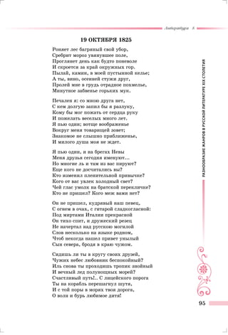 РАЗНООБРАЗИЕЖАНРОВВРУССКОЙЛИТЕРАТУРЕXIXСТОЛЕТИЯ
Литература 8
95
19 октября 1825
Роняет лес багряный свой убор,
Сребрит мороз увянувшее поле,
Проглянет день как будто поневоле
И скроется за край окружных гор.
Пылай, камин, в моей пустынной келье;
А ты, вино, осенней стужи друг,
Пролей мне в грудь отрадное похмелье,
Минутное забвенье горьких мук.
Печален я: со мною друга нет,
С кем долгую запил бы я разлуку,
Кому бы мог пожать от сердца руку
И пожелать веселых много лет.
Я пью один; вотще воображенье
Вокруг меня товарищей зовет;
Знакомое не слышно приближенье,
И милого душа моя не ждет.
Я пью один, и на брегах Невы
Меня друзья сегодня именуют...
Но многие ль и там из вас пируют?
Еще кого не досчитались вы?
Кто изменил пленительной привычке?
Кого от вас увлек холодный свет?
Чей глас умолк на братской перекличке?
Кто не пришел? Кого меж вами нет?
Он не пришел, кудрявый наш певец,
С огнем в очах, с гитарой сладкогласной:
Под миртами Италии прекрасной
Он тихо спит, и дружеский резец
Не начертал над русскою могилой
Слов несколько на языке родном,
Чтоб некогда нашел привет унылый
Сын севера, бродя в краю чужом.
Сидишь ли ты в кругу своих друзей,
Чужих небес любовник беспокойный?
Иль снова ты проходишь тропик знойный
И вечный лед полунощных морей?
Счастливый путь!.. С лицейского порога
Ты на корабль перешагнул шутя,
И с той поры в морях твоя дорога,
О волн и бурь любимое дитя!
 