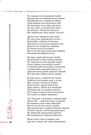 РАЗНООБРАЗИЕЖАНРОВВРУССКОЙЛИТЕРАТУРЕXIXСТОЛЕТИЯ
Литература 8
96
Ты сохранил в блуждающей судьбе
Прекрасных лет первоначальны нравы:
Лицейский шум, лицейские забавы
Средь бурных волн мечталися тебе;
Ты простирал из-за моря нам руку,
Ты нас одних в младой душе носил
И повторял: «На долгую разлуку
Нас тайный рок, быть может, осудил!»
Друзья мои, прекрасен наш союз!
Он, как душа, неразделим и вечен —
Неколебим, свободен и беспечен,
Срастался он под сенью дружных муз.
Куда бы нас ни бросила судьбина
И счастие куда б ни повело,
Всё те же мы: нам целый мир чужбина;
Отечество нам Царское Село.
Из края в край преследуем грозой,
Запутанный в сетях судьбы суровой,
Я с трепетом на лоно дружбы новой,
Устав, приник ласкающей главой...
С мольбой моей печальной и мятежной,
С доверчивой надеждой первых лет,
Друзьям иным душой предался нежной;
Но горек был небратский их привет.
И ныне здесь, в забытой сей глуши,
В обители пустынных вьюг и хлада,
Мне сладкая готовилась отрада:
Троих из вас, друзей моей души,
Здесь обнял я. Поэта дом опальный,
О Пущин мой, ты первый посетил;
Ты усладил изгнанья день печальный,
Ты в день его Лицея превратил.
Ты, Горчаков, счастливец с первых дней,
Хвала тебе — фортуны блеск холодный
Не изменил души твоей свободной:
Всё тот же ты для чести и друзей.
Нам разный путь судьбой назначен строгой;
Ступая в жизнь, мы быстро разошлись:
Но невзначай проселочной дорогой
Мы встретились и братски обнялись.
Когда постиг меня судьбины гнев,
Для всех чужой, как сирота бездомный,
 