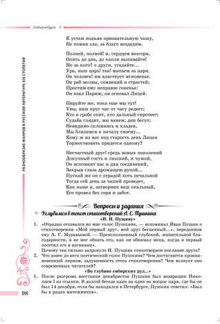 РАЗНООБРАЗИЕЖАНРОВВРУССКОЙЛИТЕРАТУРЕXIXСТОЛЕТИЯ
Литература 8
98
К устам подъяв признательную чашу,
Не помня зла, за благо воздадим.
Полней, полней! и, сердцем возгоря,
Опять до дна, до капли выпивайте!
Но за кого? о други, угадайте...
Ура, наш царь! так! выпьем за царя.
Он человек! им властвует мгновенье.
Он раб молвы, сомнений и страстей;
Простим ему неправое гоненье:
Он взял Париж, он основал Лицей.
Пируйте же, пока еще мы тут!
Увы, наш круг час от часу редеет;
Кто в гробе спит, кто дальный сиротеет;
Судьба глядит, мы вянем; дни бегут;
Невидимо склоняясь и хладея,
Мы близимся к началу своему...
Кому ж из нас под старость день Лицея
Торжествовать придется одному?
Несчастный друг! средь новых поколений
Докучный гость и лишний, и чужой,
Он вспомнит нас и дни соединений,
Закрыв глаза дрожащею рукой...
Пускай же он с отрадой хоть печальной
Тогда сей день за чашей проведет,
Как ныне я, затворник ваш опальный,
Его провел без горя и забот.
Вопросы и задания
yy Углубимся в текст стихотворений А. С. Пушкина
«И. И. Пущину»
1.	 «Отрадно отозвался во мне голос Пушкина, — вспоминал Иван Пущин о
стихотворении «Мой первый друг, мой друг бесценный...», переданном
ему А. Г. Муравьевой. — Преисполненный глубокой, живительной бла-
годарности, я не мог обнять его, как он обнимал меня, когда я первый
посетил его в изгнании».
	 Почему так сильно затронуло И. Пущина стихотворное послание друга?
2.	Что донес до него поэтический голос Пушкина? Чем достигаются проник-
новенный лиризм, задушевность этого стихотворения? Чем волнует оно
современных читателей?
«Во глубине сибирских руд...»
1.	 После разгрома восстания декабристов Пушкин был возвращен Нико­
лаем I из ссылки. В долгой беседе один на один на вопрос царя, где бы он
был 14 декабря, если бы находился в Петербурге, Пушкин ответил: «Был
бы в рядах мятежников».
 