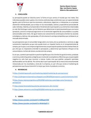 Danitza Abasto Carrasco
Mgr. José Ramiro Zapata
Materia: MercadotecniaV
“LIBEREMOS BOLIVIA”
3. CONCLUSIÓN
La percepción puede ser descrita como la forma en que vemos el mundo que nos rodea. Dos
individuos pueden estar sujetos a los mismos estímulosbajo condiciones que son aparentemente
iguales, pero la forma en que los reconocen, seleccionan,organizan, e interpretan, es un proceso
altamente individualizado, que se basa en las necesidades, valores y expectativas personalesde
cada individuo.Además,al comprenderel fenómenode lapercepciónysuselementosrelacionados
es más fácil distinguir cuáles son los factores que determinan el posicionamiento que una marca
(producto, servicioo empresa) logra tener en la mente del segmento de consumidores o usuarios
seleccionados como meta. De igual manera ese conocimiento servirá para orientar las acciones
estratégicas y tácticas más apropiadas a fin de alcanzar la ventaja competitiva que se desea en un
mercado determinado.
Las percepciones que el consumidor tenga sobre una marca, de sus productos o servicios es algo
sumamente importante ya que esto puede tener un impacto fuerte en el comportamiento de
compra,por loque si una empresalografomentarunapercepciónpositivatendráclientesfieles.Es
por ello que es importante entender la percepción, y determinar qué factores influyen en los
consumidores a la hora de tomar una decisión de compra.
Es así que,cuandola percepciónespositivasignificaque alos clienteslesgustalamarca, producto
oservicioyestándispuestos aelegirlosporencimade lacompetencia.Mientrasqueunapercepción
negativa no solo hará que recurran a marcas rivales, sino que podrían compartir opiniones
desfavorables con los demás. Por ultimo decir que la percepción de la marca esta estrechamente
relacionada con los resultados y éxito de la empresa, es por ello que existe el marketing de
percepciones que busca transmitir lo mejor que tiene el producto o servicio.
4. REFERENCIAS
1.https://marketingconcafe.com/marketing-digital/marketing-de-percepciones/
2. https://sobregerenciayempresa.blogspot.com/2013/05/percepcion-y-posicionamiento.html
3.https://www.mejoracompetitiva.es/2014/08/marketing-y-psicologia-como-funciona-la-
percepcion/
4. https://www.foromarketing.com/las-percepciones-del-cliente/
5. https://www.antevenio.com/blog/2019/06/marketing-de-percepciones/
5. VIDEOS
1.https://www.youtube.com/watch?v=KJ0NpqhUf20
2.https://www.youtube.com/watch?v=JRrWASpCP-Y
 
