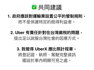 1. 政府應該對運輸業設置公平的管制規則，
⽽而不是保護特定的既得利利益者。
2. Uber 有責任針對在台灣繳稅的問題， 
提出⾜足以說服台灣社會的因應⽅方式。
3. 我覺得 UberX 應比照計程⾞車車， 
將登記證、執照、駕駛完整資訊 
擺設於⾞車車內明顯可⾒見見之處。
✅ 共同建議
 