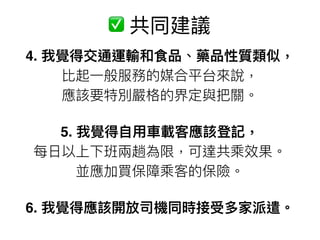 4. 我覺得交通運輸和食品、藥品性質類似， 
比起⼀一般服務的媒合平台來來說， 
應該要特別嚴格的界定與把關。
5. 我覺得⾃自⽤用⾞車車載客應該登記， 
每⽇日以上下班兩兩趟為限，可達共乘效果。 
並應加買保障乘客的保險。
6. 我覺得應該開放司機同時接受多家派遣。
✅ 共同建議
 