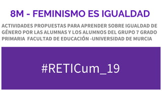 8M - FEMINISMO ES IGUALDAD
ACTIVIDADES PROPUESTAS PARA APRENDER SOBRE IGUALDAD DE
GÉNERO POR LAS ALUMNAS Y LOS ALUMNOS DEL GRUPO 7 GRADO
PRIMARIA FACULTAD DE EDUCACIÓN -UNIVERSIDAD DE MURCIA
#RETICum_19
 