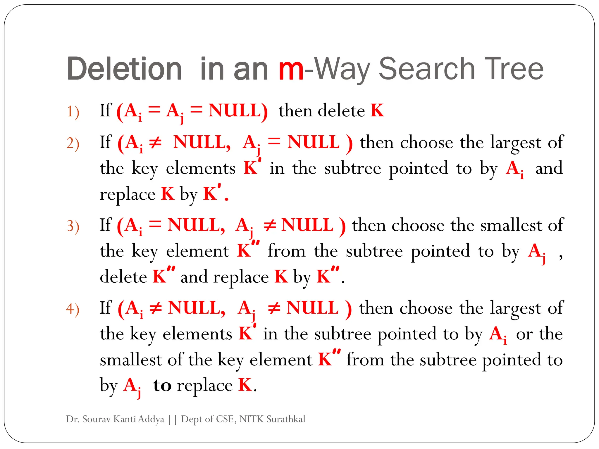 Deletion in an m-Way Search Tree
1) If (Ai = Aj = NULL) then delete K
2) If (Ai  NULL, Aj = NULL ) then choose the largest of
the key elements K’ in the subtree pointed to by Ai and
replace K by K’.
3) If (Ai = NULL, Aj  NULL ) then choose the smallest of
the key element K” from the subtree pointed to by Aj ,
delete K” and replace K by K”.
4) If (Ai  NULL, Aj  NULL ) then choose the largest of
the key elements K’ in the subtree pointed to by Ai or the
smallest of the key element K” from the subtree pointed to
by Aj to replace K.
Dr. Sourav KantiAddya || Dept of CSE, NITK Surathkal
 