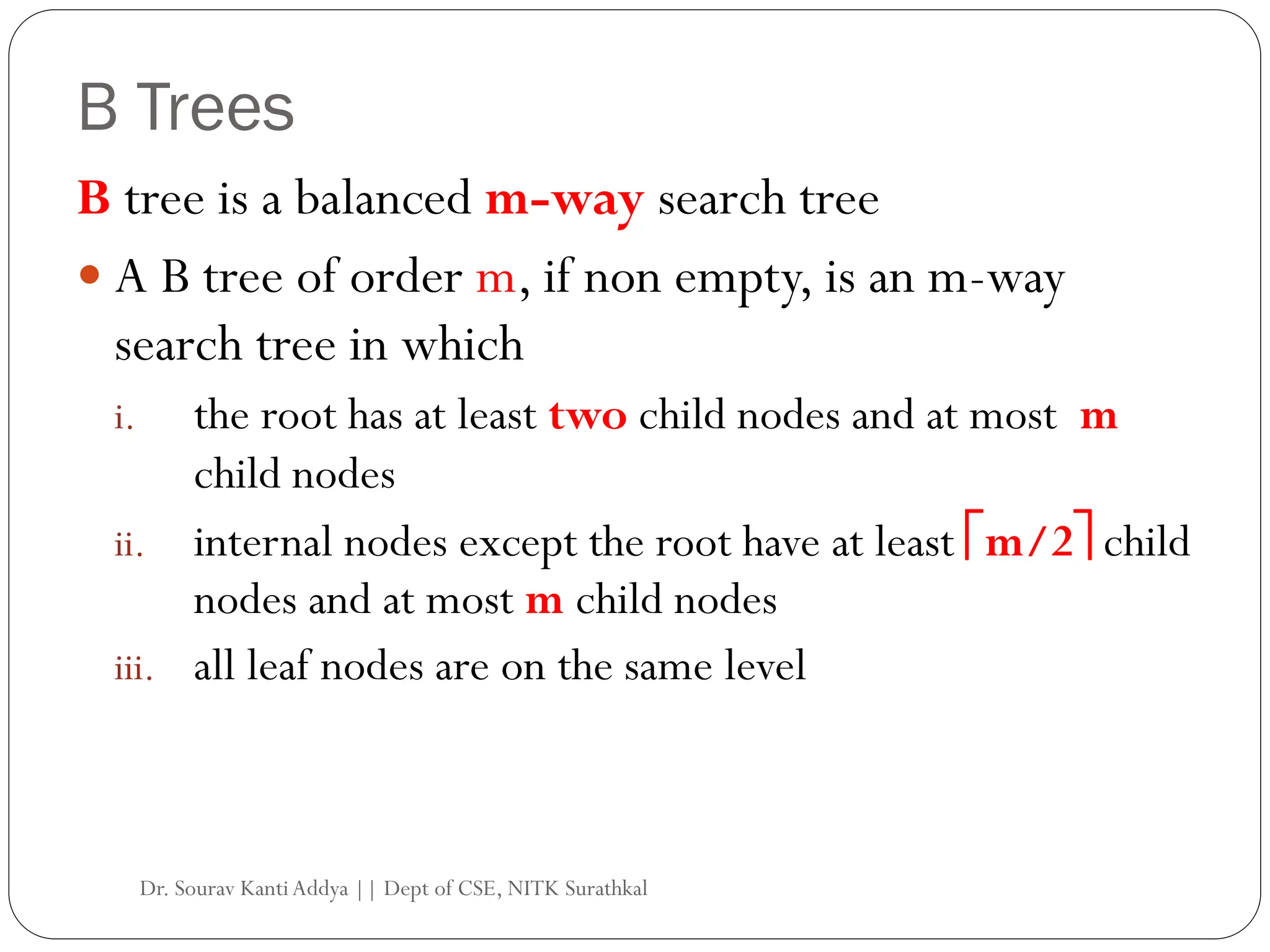 B Trees
B tree is a balanced m-way search tree
 A B tree of order m, if non empty, is an m-way
search tree in which
i. the root has at least two child nodes and at most m
child nodes
ii. internal nodes except the root have at least m/2 child
nodes and at most m child nodes
iii. all leaf nodes are on the same level
Dr. Sourav KantiAddya || Dept of CSE, NITK Surathkal
 