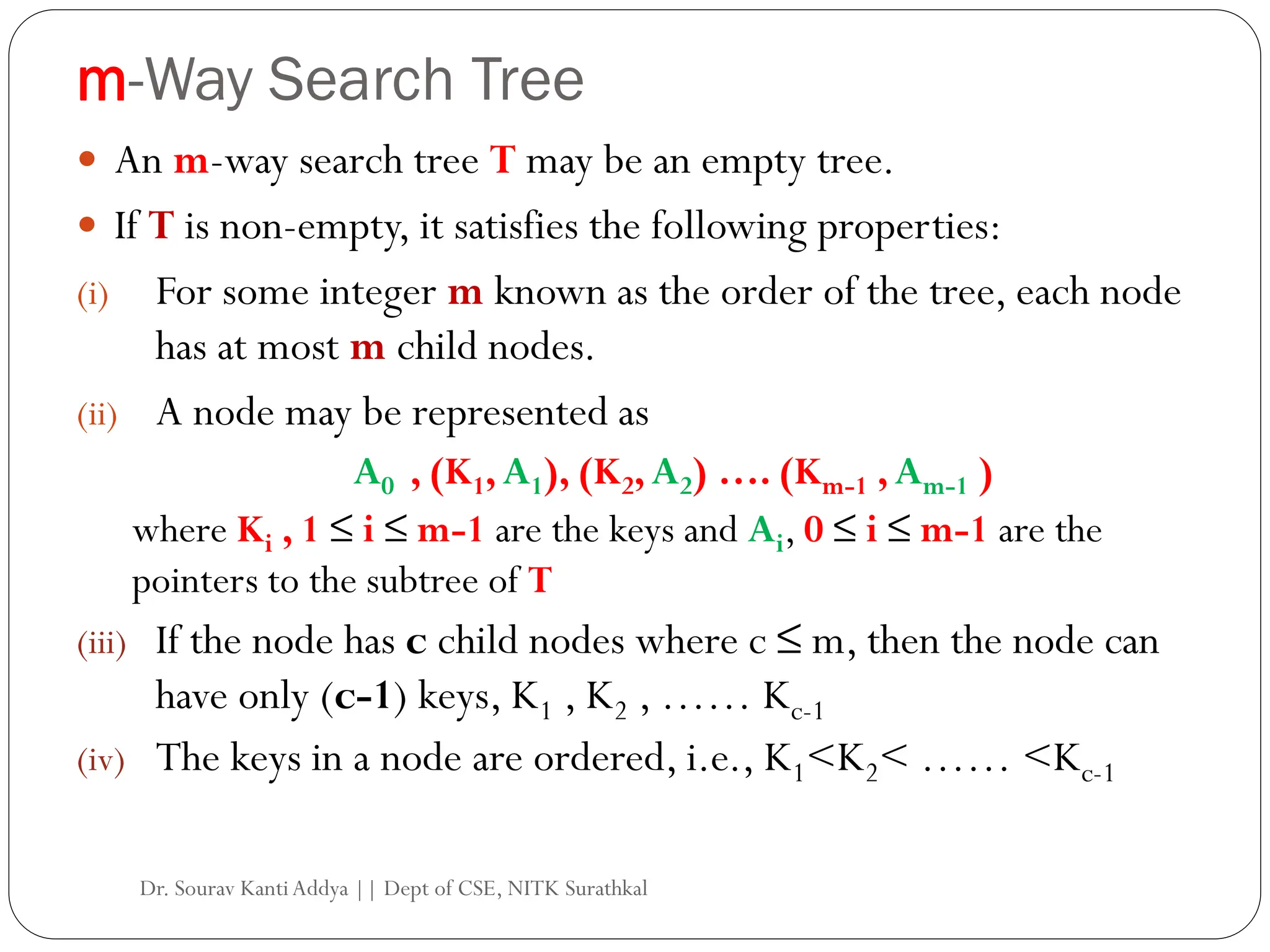 m-Way Search Tree
 An m-way search tree T may be an empty tree.
 If T is non-empty, it satisfies the following properties:
(i) For some integer m known as the order of the tree, each node
has at most m child nodes.
(ii) A node may be represented as
A0 , (K1,A1), (K2,A2) …. (Km-1 ,Am-1 )
where Ki , 1 ≤ i ≤ m-1 are the keys and Ai, 0 ≤ i ≤ m-1 are the
pointers to the subtree of T
(iii) If the node has c child nodes where c ≤ m, then the node can
have only (c-1) keys, K1 , K2 , …… Kc-1
(iv) The keys in a node are ordered, i.e., K1<K2< …… <Kc-1
Dr. Sourav KantiAddya || Dept of CSE, NITK Surathkal
 