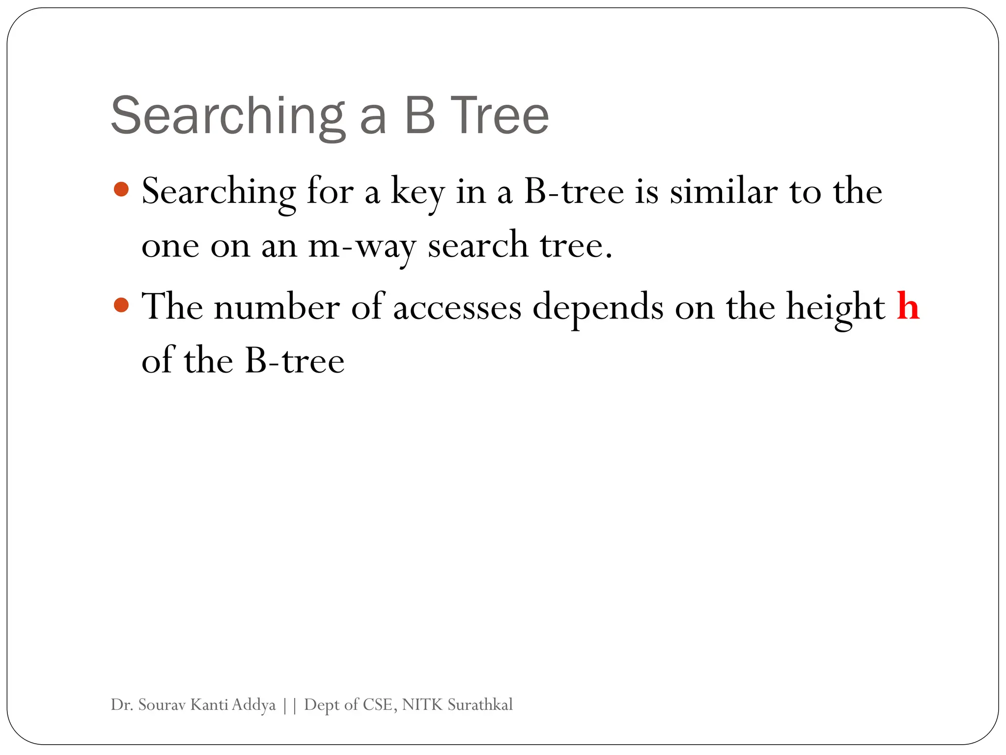 Searching a B Tree
 Searching for a key in a B-tree is similar to the
one on an m-way search tree.
 The number of accesses depends on the height h
of the B-tree
Dr. Sourav KantiAddya || Dept of CSE, NITK Surathkal
 