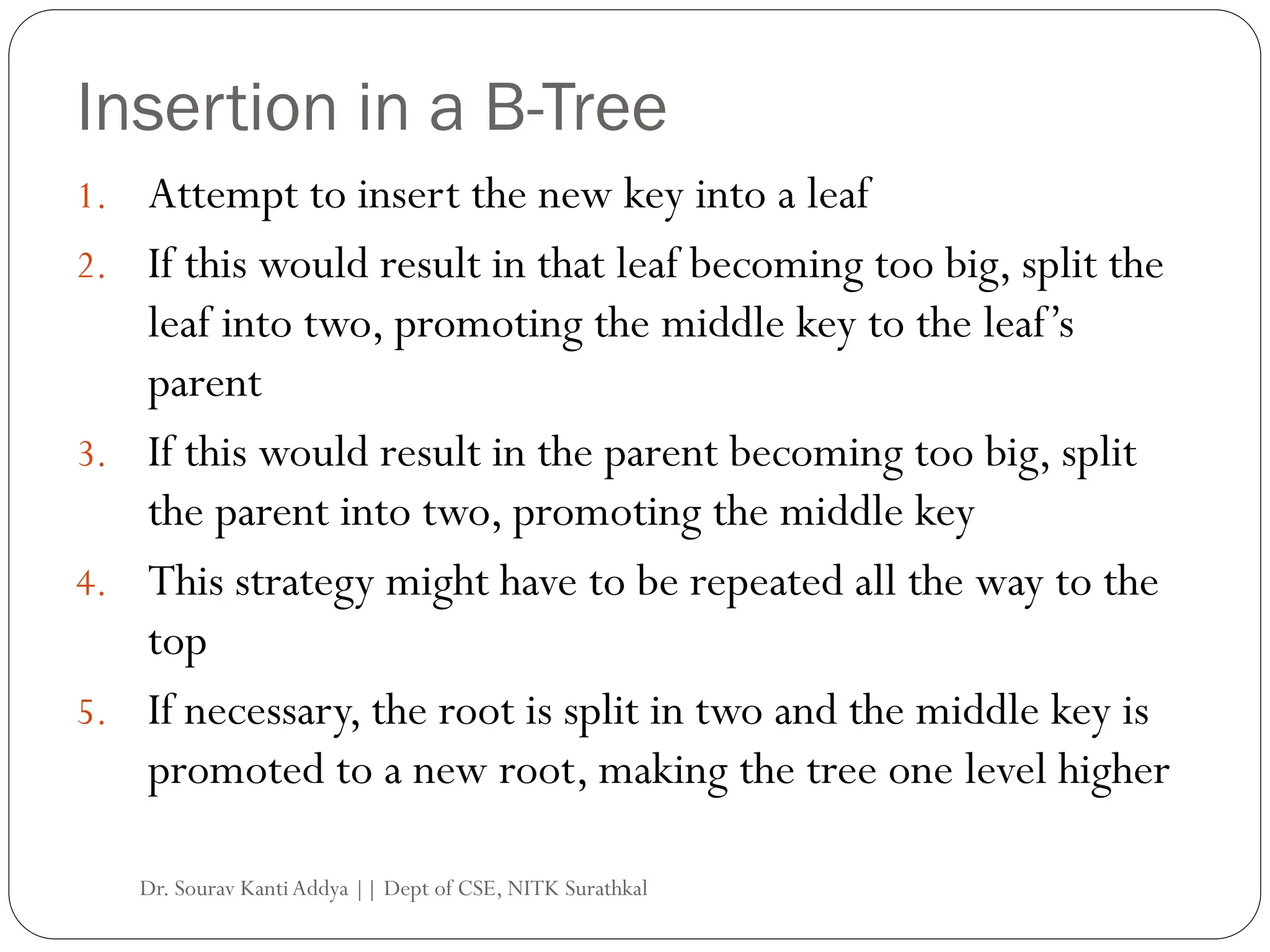 Insertion in a B-Tree
1. Attempt to insert the new key into a leaf
2. If this would result in that leaf becoming too big, split the
leaf into two, promoting the middle key to the leaf’s
parent
3. If this would result in the parent becoming too big, split
the parent into two, promoting the middle key
4. This strategy might have to be repeated all the way to the
top
5. If necessary, the root is split in two and the middle key is
promoted to a new root, making the tree one level higher
Dr. Sourav KantiAddya || Dept of CSE, NITK Surathkal
 