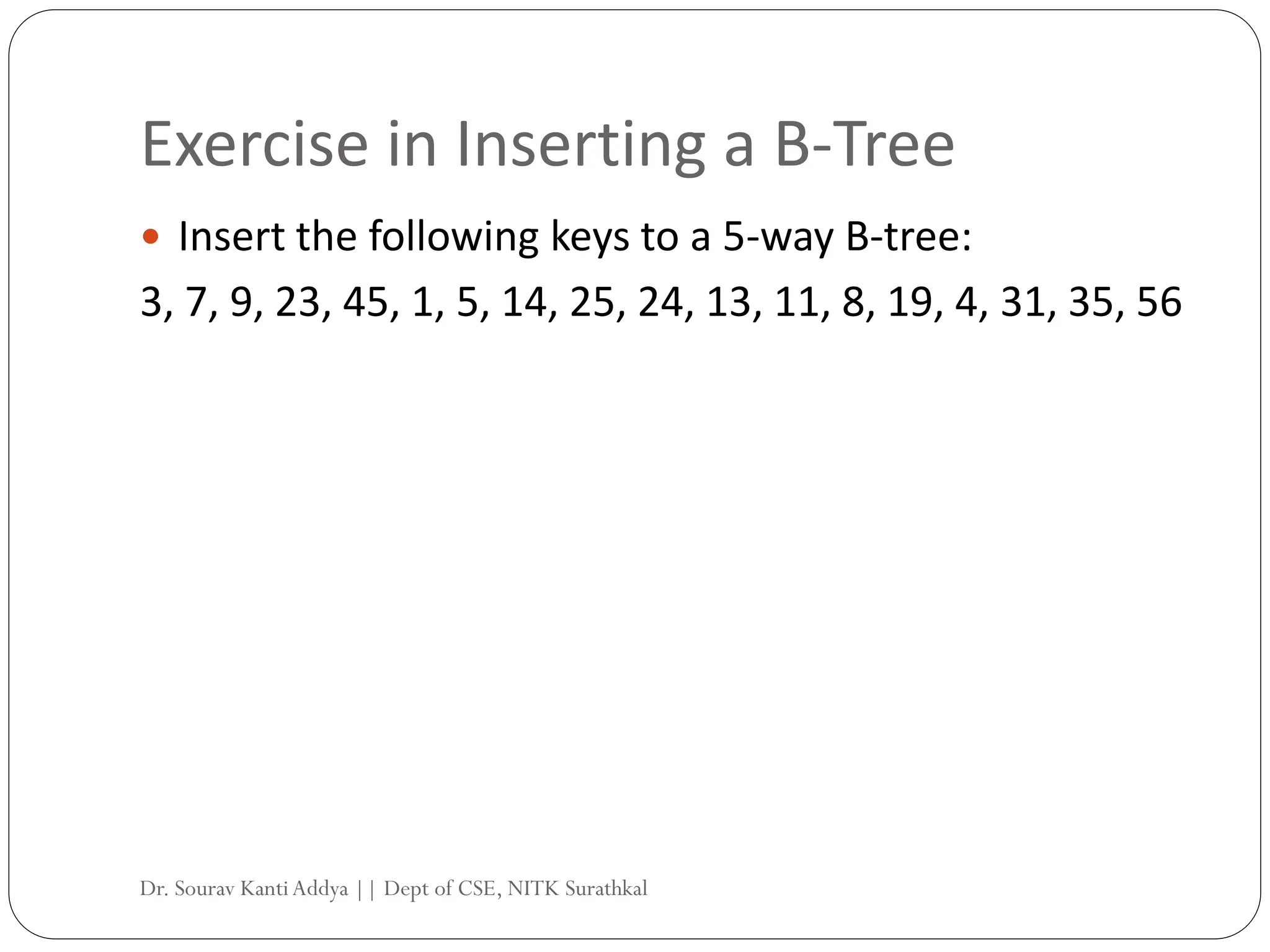 Exercise in Inserting a B-Tree
 Insert the following keys to a 5-way B-tree:
3, 7, 9, 23, 45, 1, 5, 14, 25, 24, 13, 11, 8, 19, 4, 31, 35, 56
Dr. Sourav KantiAddya || Dept of CSE, NITK Surathkal
 