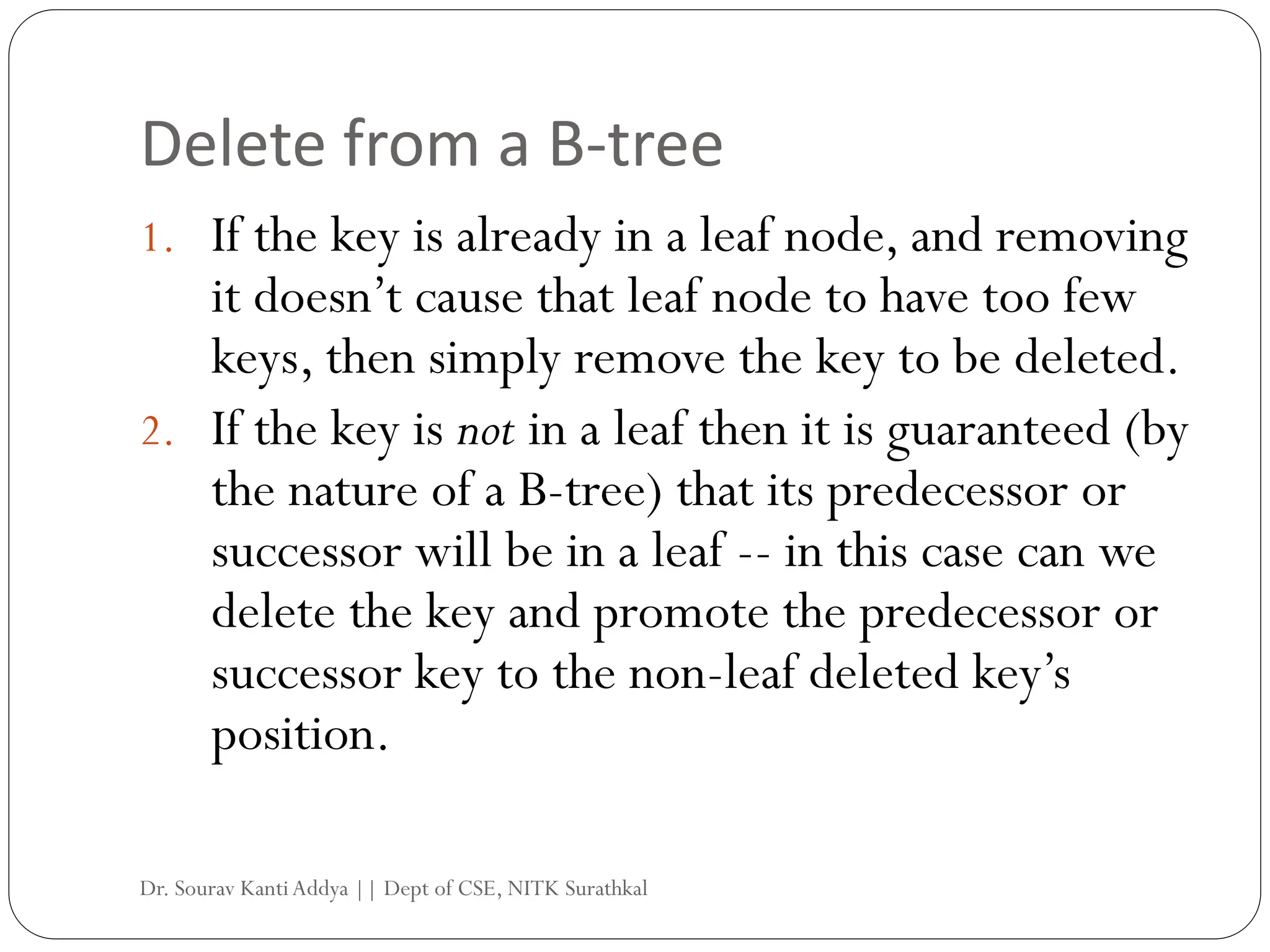 Delete from a B-tree
1. If the key is already in a leaf node, and removing
it doesn’t cause that leaf node to have too few
keys, then simply remove the key to be deleted.
2. If the key is not in a leaf then it is guaranteed (by
the nature of a B-tree) that its predecessor or
successor will be in a leaf -- in this case can we
delete the key and promote the predecessor or
successor key to the non-leaf deleted key’s
position.
Dr. Sourav KantiAddya || Dept of CSE, NITK Surathkal
 