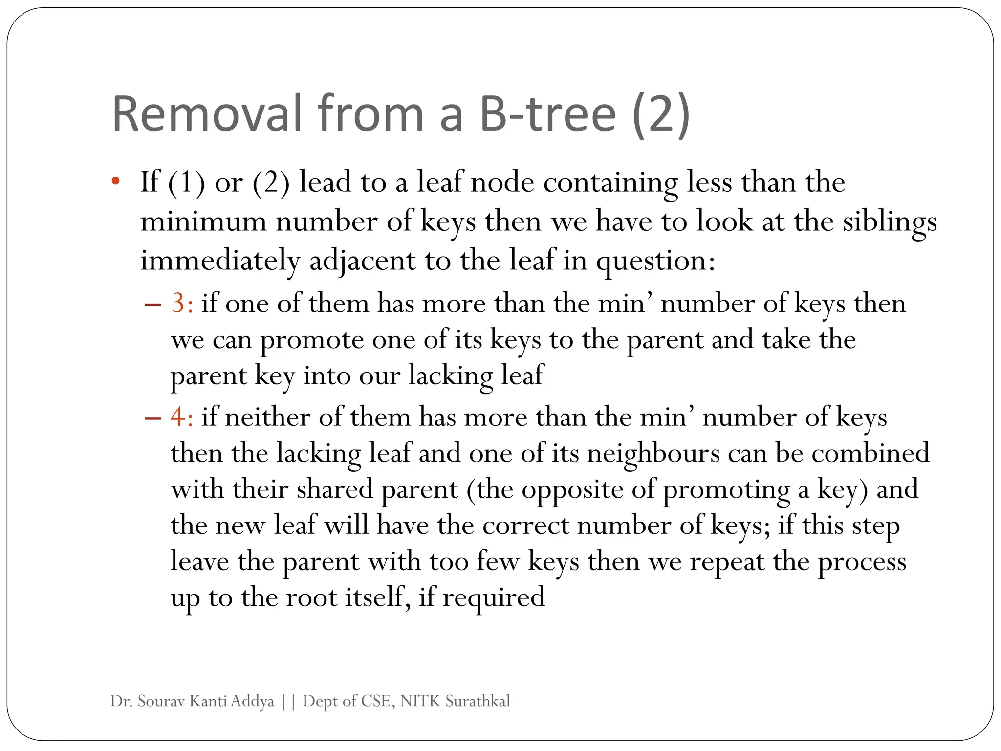Removal from a B-tree (2)
• If (1) or (2) lead to a leaf node containing less than the
minimum number of keys then we have to look at the siblings
immediately adjacent to the leaf in question:
– 3: if one of them has more than the min’ number of keys then
we can promote one of its keys to the parent and take the
parent key into our lacking leaf
– 4: if neither of them has more than the min’ number of keys
then the lacking leaf and one of its neighbours can be combined
with their shared parent (the opposite of promoting a key) and
the new leaf will have the correct number of keys; if this step
leave the parent with too few keys then we repeat the process
up to the root itself, if required
Dr. Sourav KantiAddya || Dept of CSE, NITK Surathkal
 