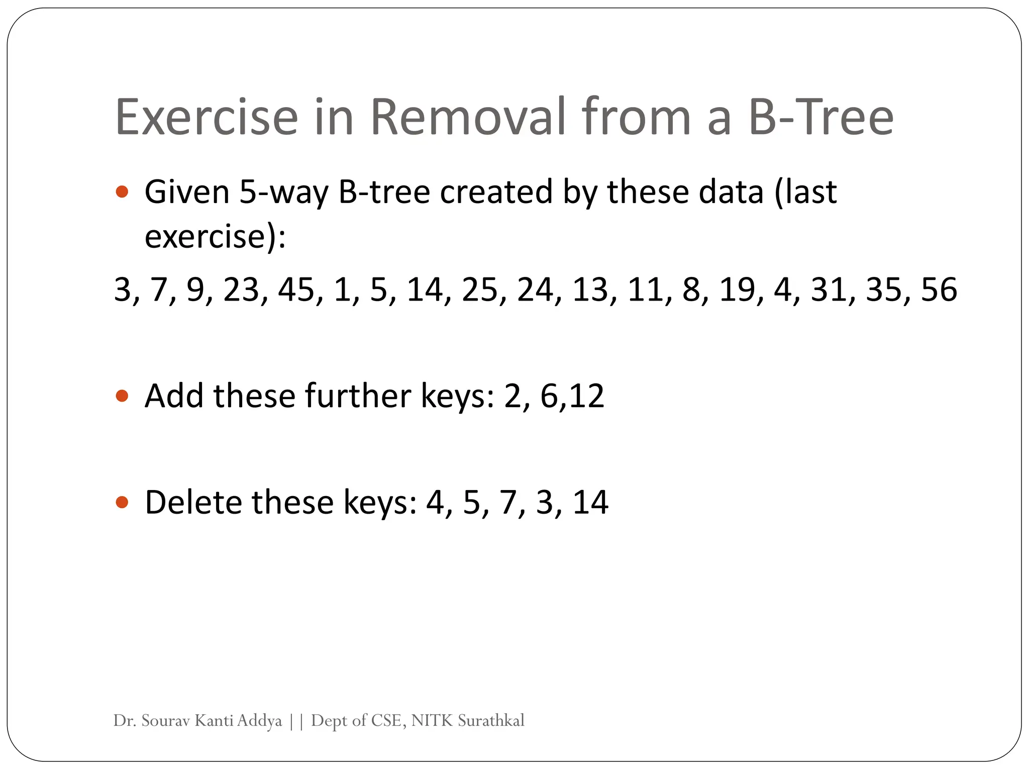 Exercise in Removal from a B-Tree
 Given 5-way B-tree created by these data (last
exercise):
3, 7, 9, 23, 45, 1, 5, 14, 25, 24, 13, 11, 8, 19, 4, 31, 35, 56
 Add these further keys: 2, 6,12
 Delete these keys: 4, 5, 7, 3, 14
Dr. Sourav KantiAddya || Dept of CSE, NITK Surathkal
 