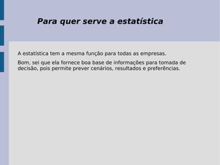 Para quer serve a estatística A estatística tem a mesma função para todas as empresas. Bom, sei que ela fornece boa base de informações para tomada de decisão, pois permite prever cenários, resultados e preferências. 