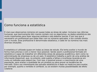 Como funciona a estatística É claro que observamos números em quase todas as áreas de saber. Inclusive nas ciências humanas, que teoricamente têm menos contato com os algarismos, os dados estatísticos são muito importantes para fazer algumas análises e até elaborar teorias. É por isso que é necessário um profissional que saiba lidar com os números aplicados, e em contato direito com o mundo. Esse profissional é denominado estatístico, e sabe ler os números nas mais diversas situações. A estatística é utilizada quase em todas as áreas de estudo. Ela tenta avaliar o mundo de forma mais precisa e com o menor risco possível. Sendo assim o profissional formado em estatística é capaz de trabalhar em diferentes áreas de pesquisa acadêmica, bem como na administração de empresas ou de um país. O estatístico trabalha a partir de uma análise de informação disponível, que, no entanto, está sujeita a falhas e incertezas levando-se em conta os métodos para adquiri-las. Com isso, é possível prever o crescimento de uma população, para avaliar a qualidade de um produto ou para prever as tendências do mercado. Outro uso interessante dos estudos estatísticos é dado na medicina para avaliar, por exemplo, quanto o remédio é confiável, ou se existem muitas possibilidades de efeito colateral. 