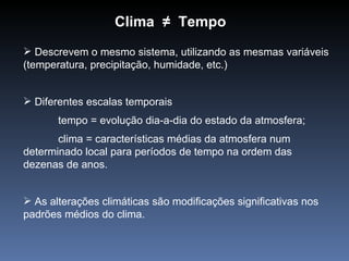 Clima ≠ Tempo
 Descrevem o mesmo sistema, utilizando as mesmas variáveis
(temperatura, precipitação, humidade, etc.)


 Diferentes escalas temporais
       tempo = evolução dia-a-dia do estado da atmosfera;
       clima = características médias da atmosfera num
determinado local para períodos de tempo na ordem das
dezenas de anos.


 As alterações climáticas são modificações significativas nos
padrões médios do clima.
 