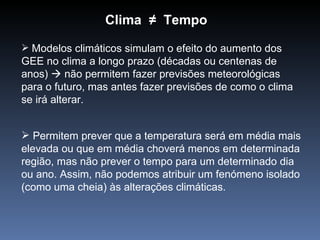 Clima ≠ Tempo
 Modelos climáticos simulam o efeito do aumento dos
GEE no clima a longo prazo (décadas ou centenas de
anos)  não permitem fazer previsões meteorológicas
para o futuro, mas antes fazer previsões de como o clima
se irá alterar.


 Permitem prever que a temperatura será em média mais
elevada ou que em média choverá menos em determinada
região, mas não prever o tempo para um determinado dia
ou ano. Assim, não podemos atribuir um fenómeno isolado
(como uma cheia) às alterações climáticas.
 