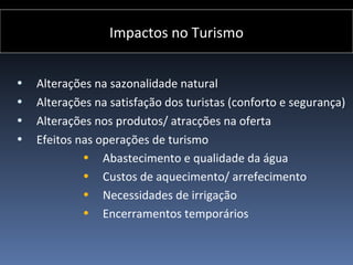 Impactos no Turismo


•   Alterações na sazonalidade natural
•   Alterações na satisfação dos turistas (conforto e segurança)
•   Alterações nos produtos/ atracções na oferta
•   Efeitos nas operações de turismo
             • Abastecimento e qualidade da água
             • Custos de aquecimento/ arrefecimento
             • Necessidades de irrigação
             • Encerramentos temporários
 