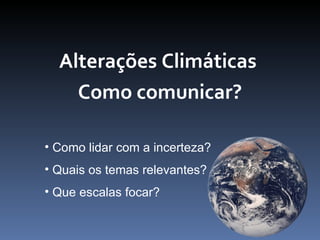 Alterações Climáticas
    Como comunicar?

• Como lidar com a incerteza?
• Quais os temas relevantes?
• Que escalas focar?
 
