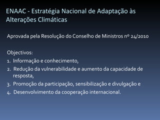 ENAAC - Estratégia Nacional de Adaptação às
Alterações Climáticas

Aprovada pela Resolução do Conselho de Ministros nº 24/2010

Objectivos:
1. Informação e conhecimento,
2. Redução da vulnerabilidade e aumento da capacidade de
   resposta,
3. Promoção da participação, sensibilização e divulgação e
4. Desenvolvimento da cooperação internacional.
 