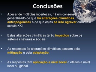 Conclusões
•   Apesar de múltiplas incertezas, há um consenso
    generalizado de que há alterações climáticas
    antropogénicas e de que estas se irão agravar durante o
    século XXI.

•   Estas alterações climáticas terão impactos sobre os
    sistemas naturais e sociais.

•   As respostas às alterações climáticas passam pela
    mitigação e pela adaptação.

•   As respostas têm aplicação a nível local e efeitos a nível
    local ou global.
 