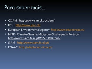 Para saber mais…

 CCIAM - http://www.sim.ul.pt/cciam/
 IPCC: http://www.ipcc.ch/
 European Environmental Agency: http://www.eea.europa.eu
 MISP - Climate Change: Mitigation Strategies in Portugal:
  http://www.siam.fc.ul.pt/MISP_Relatorio/
 SIAM - http://www.siam.fc.ul.pt/
 ENAAC: http://adaptacao.clima.pt/
 