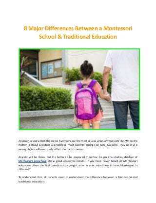 8 Major Differences Between a Montessori
School & Traditional Education
All parents know that the initial five years are the most crucial years of your kid's life. When the
matter is about selecting a preschool, most parents analyze all data available. They believe a
wrong choice will eventually affect their kids' careers.
Anxiety will be there, but it's better to be prepared than fear. As per the studies, children of
Montessori preschool show good academic results. If you have never heard of Montessori
education, then the first question that might arise in your mind now is how Montessori is
different?
To understand this, all parents need to understand the difference between a Montessori and
traditional education.
 