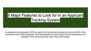 8 Major Features to Look for in an Applicant
Tracking System
An applicant tracking system (ATS) is used for the recruitment process by more than 98% of the
illustrious Fortune 500 companies. That demonstrates the technology's level of acceptance and
popularity. Over the previous few years, they have existed.
 