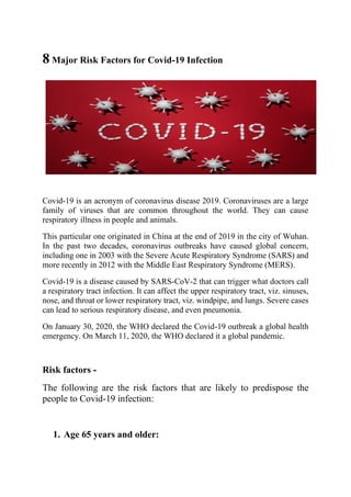 8 Major Risk Factors for Covid-19 Infection
Covid-19 is an acronym of coronavirus disease 2019. Coronaviruses are a large
family of viruses that are common throughout the world. They can cause
respiratory illness in people and animals.
This particular one originated in China at the end of 2019 in the city of Wuhan.
In the past two decades, coronavirus outbreaks have caused global concern,
including one in 2003 with the Severe Acute Respiratory Syndrome (SARS) and
more recently in 2012 with the Middle East Respiratory Syndrome (MERS).
Covid-19 is a disease caused by SARS-CoV-2 that can trigger what doctors call
a respiratory tract infection. It can affect the upper respiratory tract, viz. sinuses,
nose, and throat or lower respiratory tract, viz. windpipe, and lungs. Severe cases
can lead to serious respiratory disease, and even pneumonia.
On January 30, 2020, the WHO declared the Covid-19 outbreak a global health
emergency. On March 11, 2020, the WHO declared it a global pandemic.
Risk factors -
The following are the risk factors that are likely to predispose the
people to Covid-19 infection:
1. Age 65 years and older:
 