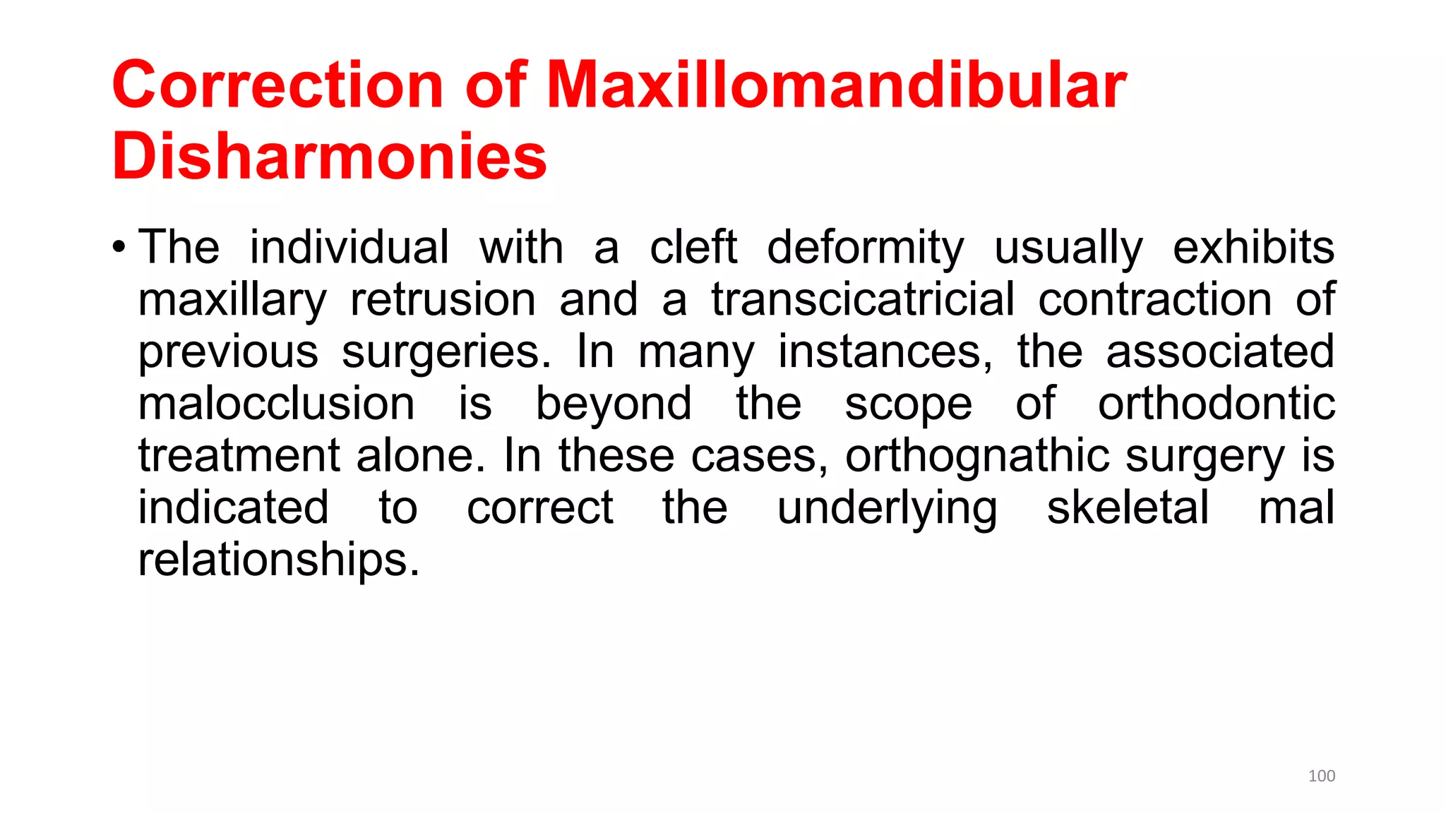 Correction of Maxillomandibular
Disharmonies
• The individual with a cleft deformity usually exhibits
maxillary retrusion and a transcicatricial contraction of
previous surgeries. In many instances, the associated
malocclusion is beyond the scope of orthodontic
treatment alone. In these cases, orthognathic surgery is
indicated to correct the underlying skeletal mal
relationships.
100
 