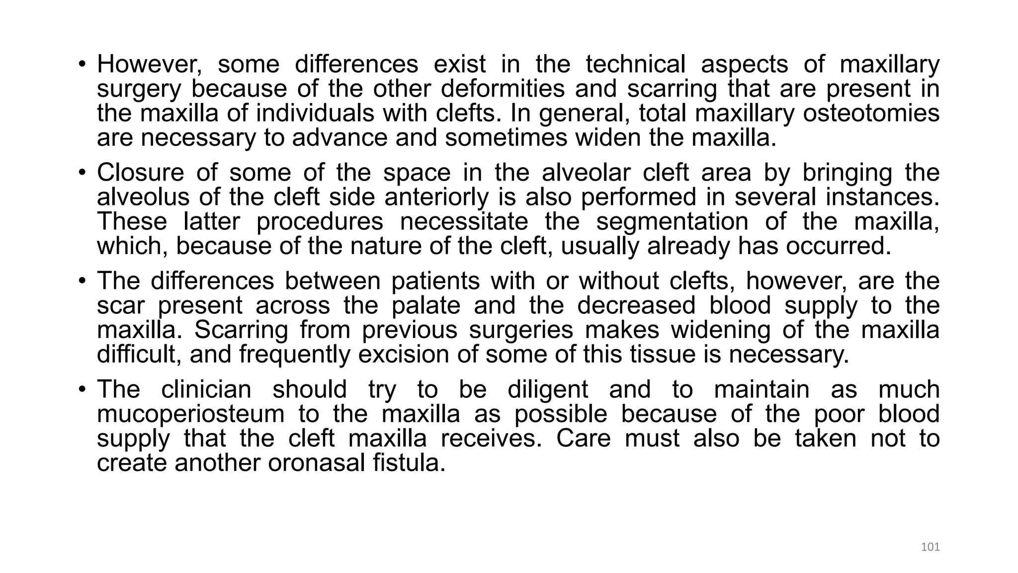 • However, some differences exist in the technical aspects of maxillary
surgery because of the other deformities and scarring that are present in
the maxilla of individuals with clefts. In general, total maxillary osteotomies
are necessary to advance and sometimes widen the maxilla.
• Closure of some of the space in the alveolar cleft area by bringing the
alveolus of the cleft side anteriorly is also performed in several instances.
These latter procedures necessitate the segmentation of the maxilla,
which, because of the nature of the cleft, usually already has occurred.
• The differences between patients with or without clefts, however, are the
scar present across the palate and the decreased blood supply to the
maxilla. Scarring from previous surgeries makes widening of the maxilla
difficult, and frequently excision of some of this tissue is necessary.
• The clinician should try to be diligent and to maintain as much
mucoperiosteum to the maxilla as possible because of the poor blood
supply that the cleft maxilla receives. Care must also be taken not to
create another oronasal fistula.
101
 