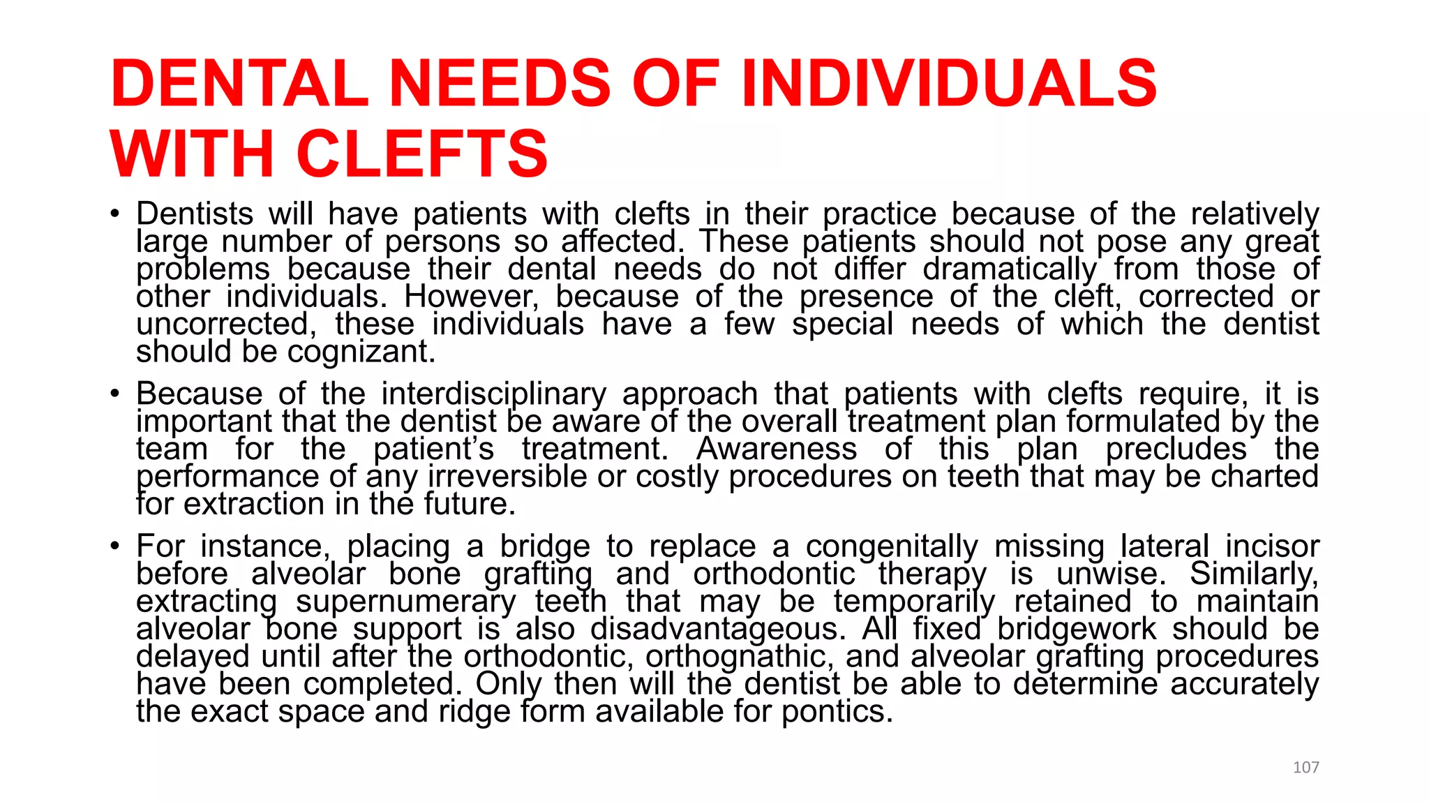 DENTAL NEEDS OF INDIVIDUALS
WITH CLEFTS
• Dentists will have patients with clefts in their practice because of the relatively
large number of persons so affected. These patients should not pose any great
problems because their dental needs do not differ dramatically from those of
other individuals. However, because of the presence of the cleft, corrected or
uncorrected, these individuals have a few special needs of which the dentist
should be cognizant.
• Because of the interdisciplinary approach that patients with clefts require, it is
important that the dentist be aware of the overall treatment plan formulated by the
team for the patient’s treatment. Awareness of this plan precludes the
performance of any irreversible or costly procedures on teeth that may be charted
for extraction in the future.
• For instance, placing a bridge to replace a congenitally missing lateral incisor
before alveolar bone grafting and orthodontic therapy is unwise. Similarly,
extracting supernumerary teeth that may be temporarily retained to maintain
alveolar bone support is also disadvantageous. All fixed bridgework should be
delayed until after the orthodontic, orthognathic, and alveolar grafting procedures
have been completed. Only then will the dentist be able to determine accurately
the exact space and ridge form available for pontics.
107
 