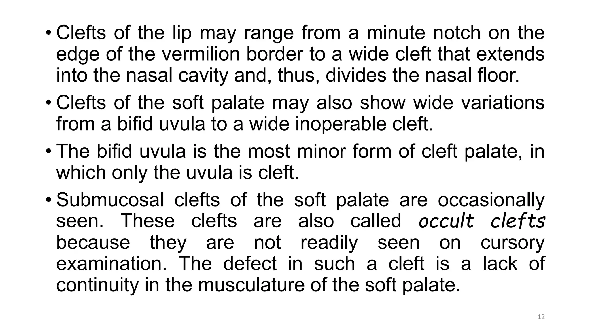 • Clefts of the lip may range from a minute notch on the
edge of the vermilion border to a wide cleft that extends
into the nasal cavity and, thus, divides the nasal floor.
• Clefts of the soft palate may also show wide variations
from a bifid uvula to a wide inoperable cleft.
• The bifid uvula is the most minor form of cleft palate, in
which only the uvula is cleft.
• Submucosal clefts of the soft palate are occasionally
seen. These clefts are also called occult clefts
because they are not readily seen on cursory
examination. The defect in such a cleft is a lack of
continuity in the musculature of the soft palate.
12
 