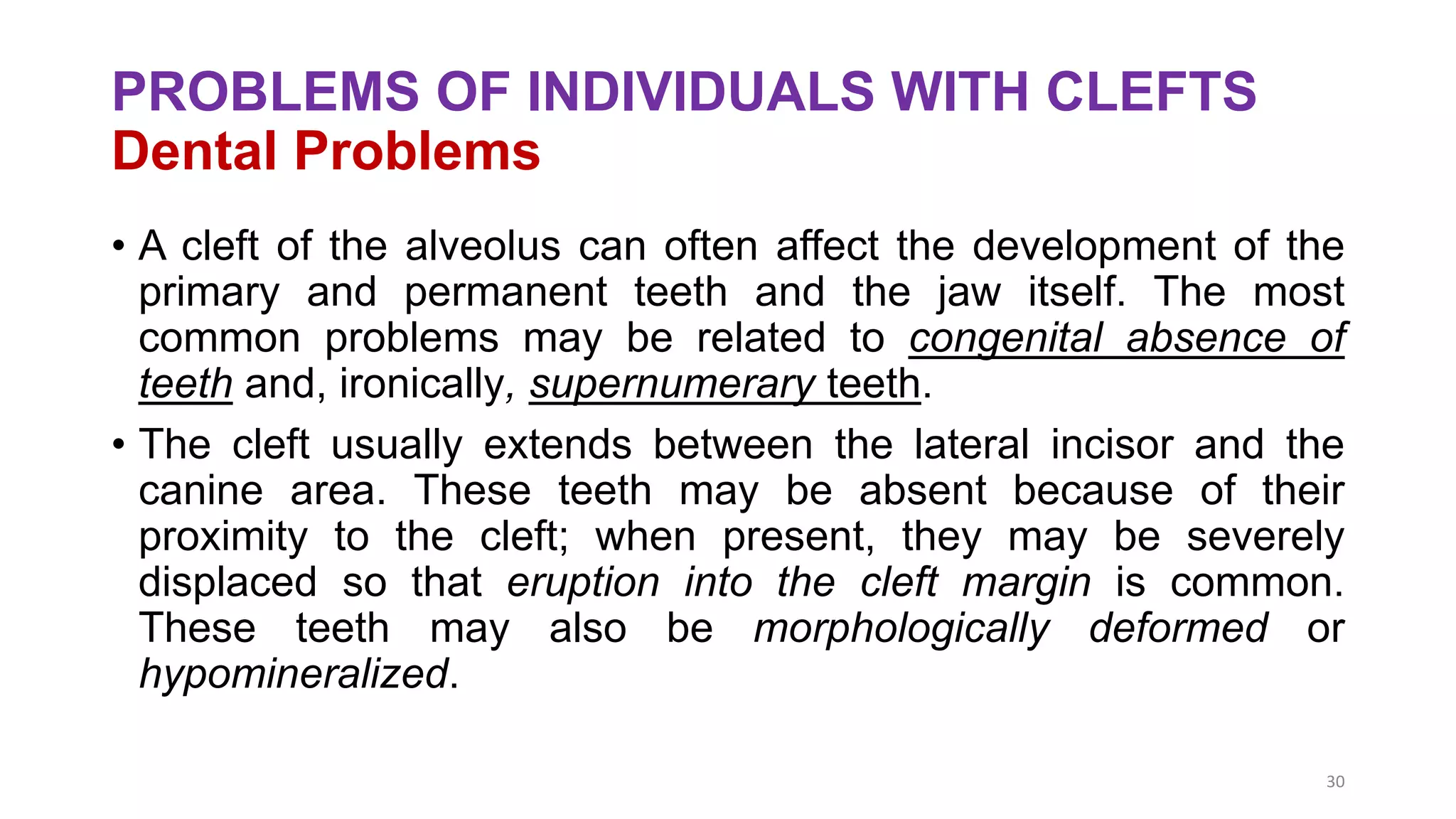 PROBLEMS OF INDIVIDUALS WITH CLEFTS
Dental Problems
• A cleft of the alveolus can often affect the development of the
primary and permanent teeth and the jaw itself. The most
common problems may be related to congenital absence of
teeth and, ironically, supernumerary teeth.
• The cleft usually extends between the lateral incisor and the
canine area. These teeth may be absent because of their
proximity to the cleft; when present, they may be severely
displaced so that eruption into the cleft margin is common.
These teeth may also be morphologically deformed or
hypomineralized.
30
 